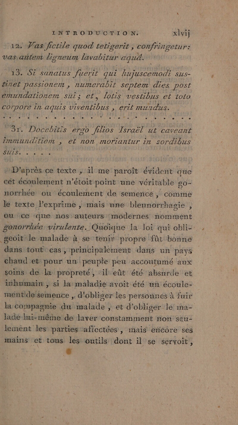 . Vas. fi ctile god tetigerit , sr AN D vas autem li S'ILELLTIE lavabitur AQU. 13. Si sanatus fuerit qui lujuscemodi SUS- tire passionert , Aumerabil septem dies post énmundalionem Su ; Cr, lotis vestibus eË 1010 corpore In aquis viventibus . &gt; €TÈÉ maundis. « CE DURS) Mer ae, » CR LC e CARE TM RE Sr Le 2memunditient , el n0n moriantur in S0rdibuS A dune D’après ce texte ; il me paroît évident que cét écoulement n’étoit point une véritable 50- norrhée ou écoulement de semencé , comme le texte l’exprime | maïs une blennorrhasie , geoit le malade à se tenir propre fût bonne dans tout cas, principalement dans un pays chaud et: pour un peuple peu aecoutumé aux soins de la propreté, ‘il eût été absurde et inhumain | si la: maladie avoit été un écoule- mentide semence ,, d'obli ser les persounes à fuir la compagnie ni bte » et d’obliger lé ma- lace lui-même de laver constamment non seu- lement les parties aficctées , mais encore ses mains et tous les outils dont il se servoit, s