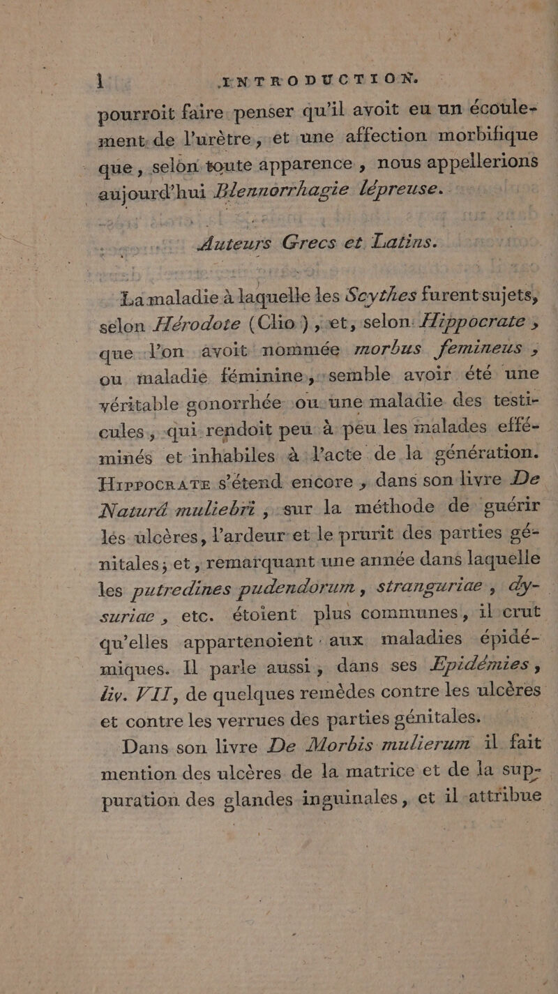 pourroit faire penser qu'il avoit eu un écoule- ment: de l’urètre, et une affection morbifique que, selon toute apparence , nous appellerions aujourd’hui Zlennorrhagie lépreuse. Auteurs Grecs et Latins. La maladie à laquelle les Scythes furentsujets, selon Hérodote (Clio ) et, selon: Hippocrate , que l’on avoit nommée morbus femireus ; ou maladie féminine:; semble avoir été une yéritable gonorrhée ou-une maladie des testi- cules , -qui-rendoït peu à peu les malades effé- minés et inhabiles à l'acte de la génération. HrrpocraTe s'étend encore , dans son livre De Naturë muliebri , sur la méthode de guérir lés ulcères, l’ardeur-et le prurit des parties gé- nitales; et, remarquant-une année dans laquelle les putredines pudendorum , stranguride ÿ y- suriae , etc. étoient plus communes, ilerut qu’elles appartenoient : aux maladies épidé- miques. Il parle aussi, dans ses Epidémies , div. VIT, de quelques remèdes contre les ulcères et contre les verrues des parties génitales. Dans son livre De Morbis mulierum fait mention des ulcères de la matrice et de la sup- puration des glandes inguinales, et il attribue