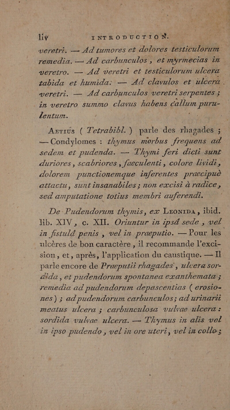 veretro. —.Ad veretri et testiculorum ulcera tabida et humida: — Ad clavulos et. älcera . veretri. — AË carbunculos veretri serpentes 3 in veretro summo clavus habens allume pUTu- L lentum. — Condylomes : #hymus r10rbzS frais ad sedem et pudenda. — T hymi feri dicti sunt dolorem punctionemque inferentes praecipuè attactu, sunt insanabiles ; non excisi à radice , sed amputatione totius membri auferendi. De Pudendorum thymis, ex LronrpA, ibid. Kb. XIV, c. XII. Orizntur in ipsé sede , vel in fistulé penis , vel in praeputio. — Pour les ulcères de bon caractère , il recommande l’exci- sion, et, après, l’application du caustique. — Il parle encore de Praeputii rhagades', ulcera sor- da, et pudendorum spontanea exanthemata ; nes) ; ad pudendorum carbunculos; ad urinarit meaius ulcera ; carbunculosa vulvae ulcera : in ipso pudendo , vel in ore uteri, vel in colle;