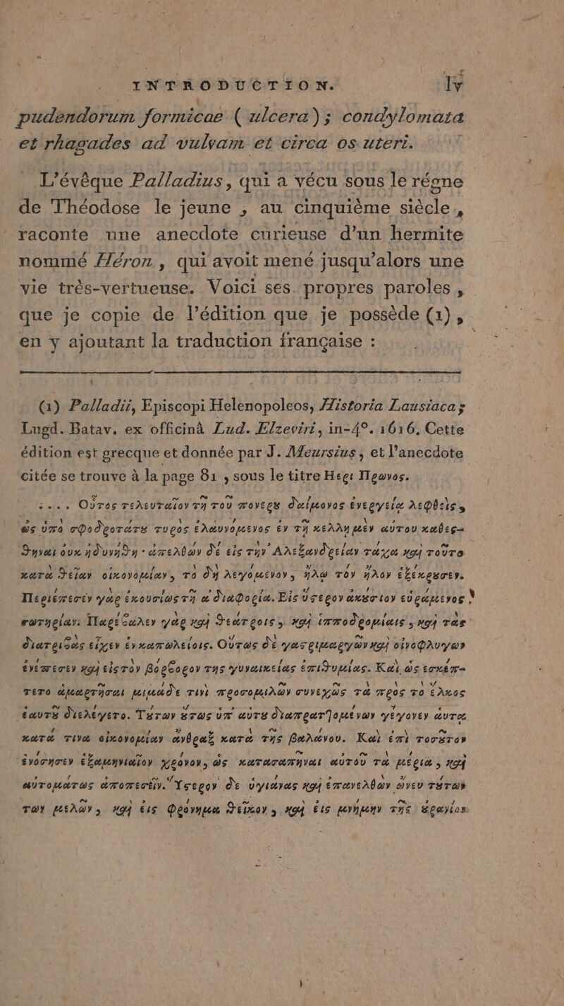 pudendorum formicae ( alcera) ; condylomata et rhagades ad vulvam et circa 0s uteri. L’évêque Palladius, qui a vécu sous le réne de Théodose le jeune ; au cinquième siècle, raconte une anecdote curieuse d’un hermite nommé Æéron , qui avoit mené jusqu'alors une vie très-vertueuse. Voici ses. propres paroles , que je copie de l’édition que je possède (1), en y ajoutant la traduction française : (1) Palladii, Episcopi Helenopoleos, Æistoria Lausiacas Lugd. Batav. ex officinà Lud. Elzeviri, in-4°. 1616, Cette édition est grecque et donnée par J: Meursius , et l’anecdote citée se trouve à la page 81 ; sous le titre Hegs ITeuvos. 1... Oùros TeAEUTE TOY TA TOÙ TOVECS duluoyos £ Degytie REQUIS » &amp;s Ür0 rPodeorars Tugos eAMDYe tros éy 74 nee aurou xube gs Syvai dx nur d y éreAboy de £is Ty Antbayd' eee Tue 494 ToUTe ri e 2 a \ (DE L'DÈS: Mr 8 eu / | 4 Lara Jtlay oixoyomiay, To Oy AEVOMEVOY, AW TOY HAGY ÉbExeBTE ! À us LS PS te ? 5 4 &gt;. /: / TTepiemécéy VAR ExOUTIWSTY æ Napopia. Eisusepoy axsrior EVeGtEvos \ } - 1e \ . / | ne S ; 1 AE \ aTHeiy: Afegt cuhEy 2e 494 hu de XGA LT 0 ere Hg Tas areas si EIEY ÉVXATWAEL AUS. Ovros de ya Eee gy Ov Ko PRÉPA éme) #94 cisroy Boe£oger TAG YUIMIxEIAS EmiJupias. Kai os ox Tr e eu AS RE \ D Fm \ \ \ «y TÉTO MUupTATe PAPLLY TUVE MEOCOIAGWY CUVE US TA MROS To EALOS e La [4 b: (74 € &gt; &lt; # % e ga sheyero. Tarwy #T@S UT &amp;UTS REA Tire VaY YEVOYEY UTC xaT&amp; Tia oixovopeioy “rhga} xaTe Ths Bæneërou. Kai Ém} Tossros ; ÉvoTyey ATA TITI garer, as LR ATAT NV æuTo0 ra pégies PZ7 AOTOUATUS aTomEcE y. Yssger dŸ V'ysayas 494. éraysAlar ovev THTaN Toy PAL CT 494 &amp;4s Decvnge Hiror ; 404 és poney Ths Épæyior: