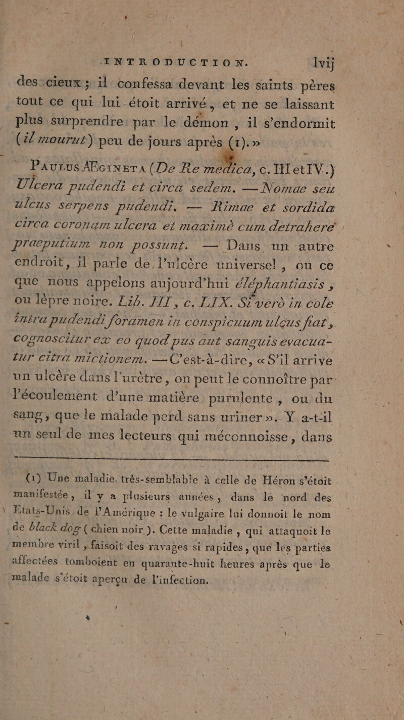 pd : PaNrREMTTrrON lvi plus surprendre: par le démon , il s’endormit Paurus AEcineTA (De Re medica, c. I ctIV. ) Ulcera pudendi et circa sedem. — Nomae sex Zlcus SerTpens pudendi. — Rimae et sordida CirCca Ccoronam ulcera et maximè cum detrahere PTaæputiun TOI POSSUTE. — Dans un autre endroit, il parle de l’ulcère universel , ou ce que nous appelons aujourd’hui ééphantiasis : ou lépre noire. Lg. y CELA SE verd in cole ntre pudendi forumen à in CONSpiCILU ulçus ‘RAT. COgnoscitur eZ €0 quo pus aut SANQUIS EVACUA- ur cifra mictionem. —C'est-À- dre, « S'il arrive un ulcère dans l’ur être, on peut le connoître par: Pécoulement d’une matière purulente , OU sang , que le malade perd sans uriner ».. Y a-t:1l un ei de mes lecteurs qui méconnoisse, dans (1) Une maladie, très-semblable à celle de Héron s'étoit . manifestée, 1l y a plusieurs années, dans le nord des États-Unis de l'Amérique : le vulgaire lui donnoit le nom membre NAS faisoit des ï ravapes si rapides , que les parties affectées tomboient en quarante-huit heures après que le