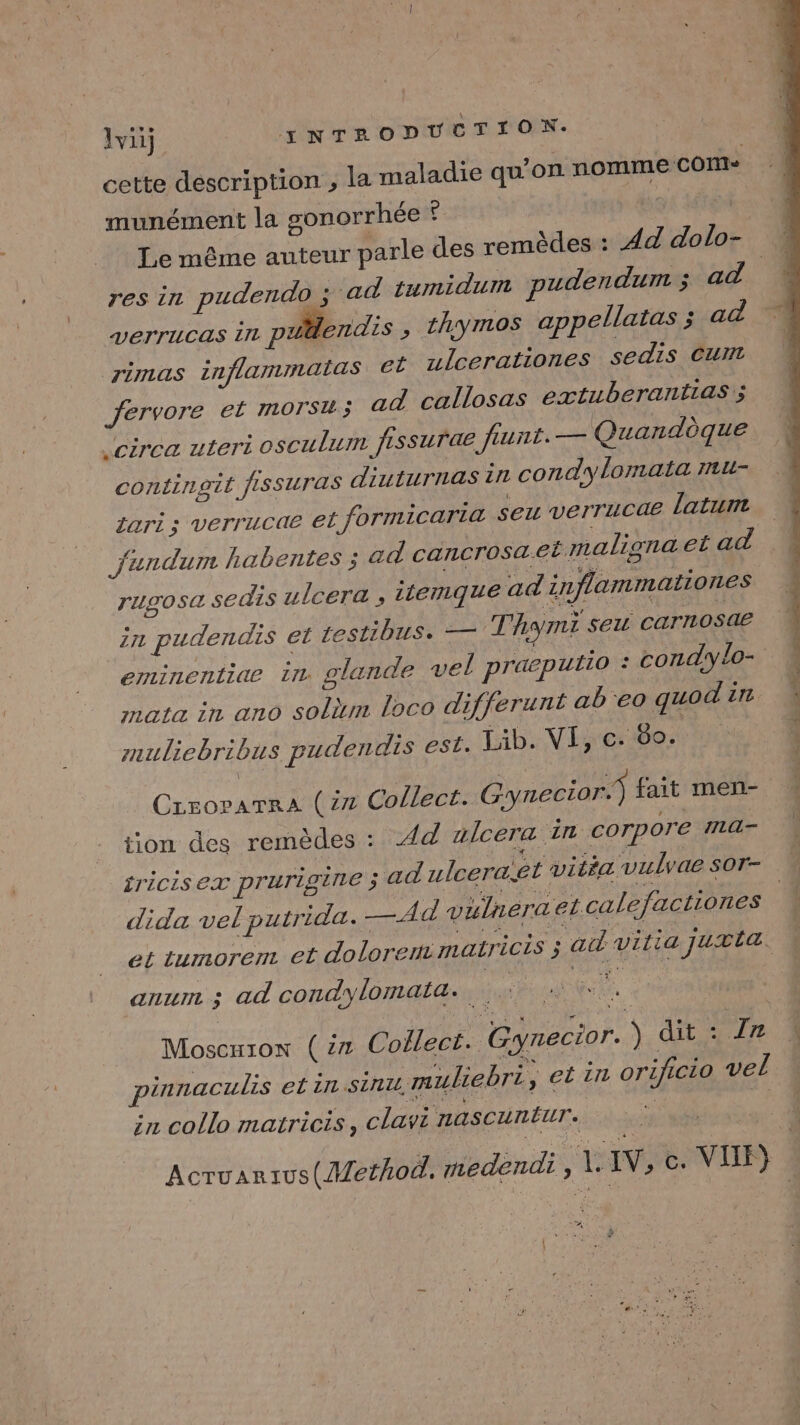 cette description ; la maladie qu’on nomme CON» munément la sonorrhée 4 4 Le même auteur parle des remèdes : Ad dolo- res in pudendo ; ‘ad tumidum pudendum ; ad. verrucas 111 palendis , thymos appellatas ; ad rimas inflammatlas. et ulcerationes sedis Cum fervore et morsu; ad callosas extuberantias'; circa uteri osculum fissurae feunt. — Quandèque contingit fISSUrTas diuturnas in condylomata mu- zari ; verrucae et formicaria seu verrucae latum jfundum habentes ; ad cancrosa.et maligna etad rugosa sedis ulcera ; itemque ad inflammationes ZIL pudendis el testibus. — Thom seu carnosae eminentiae in glande vel praeputio : condylo- mata in ano solm loco differunt abeo guod in muliebribus pudendis est. Lib. VI, c. 60. Crroparra (x Collect. Gynecior.) fait men- - tion des remèdes : Ad alcera in corpore ma- _iriciSex prurigine ; ad ulceraêt vitéa vulvae sor- dida vel putrida. AdQ vulneraet calefactiones | et tumorerr et dolorent matricis ; ad vitia juxta. anum ; ad condylomata. +: Moscuion (27 Collect. Gynecior. ) dit : Zn pinnaculis etin sinu muliebri, el in orzficio vel in collo matricis, clavi nascuntur. à + Acruanius( Method. medendi AVS, c. VIIF}