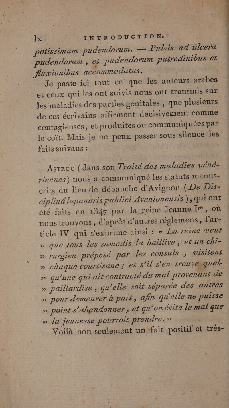 polissimuim pudendorum. — Pulvis ad ülcera pudendorum , et. pudendorunt putredinibus et fluxionibus accommodatus. | Je passe ici tout ce que les auteurs arabes et ceux qui les ont suivis nous ont transmis sur _ Jes maladies des parties génitales , que plusieurs de ces écrivains affirment décisivement comme contagieuses, et produites ou communiquées par le coït. Maïs je ne peux passer sous silence les faits suivans : Asrauc (dans son Traité des maladies véné- riennes) nous à communiqué les statuts manus- crits du lieu de débauche d’Avignôn (De Dis- cipliné lupanarts publici 4 venionensis ) qui Ont été faits en 1347 par la reine Jeanne kr°, où nous trouvons , d’après d’autres réglemens, lar- | ticle IV qui s'exprime ainsi : « Ja reine veuf » que ious les samedis la baillive, et un chi- ». r'urvien ‘préposé par les consuls , visitent » chaque courtisane ; €Ë s’il s'en trouvaiguel ». qu'une qui ait contracté du mal provenant de » paillardise, qu’elle soit séparée des autres » pour demeurer à part, afin gu'elle ne puisse » point s’abandonner, et qu ’on évite Le mal que » la jeunesse pourroit prendre.» Voilà non seulement un “fait positif et très-