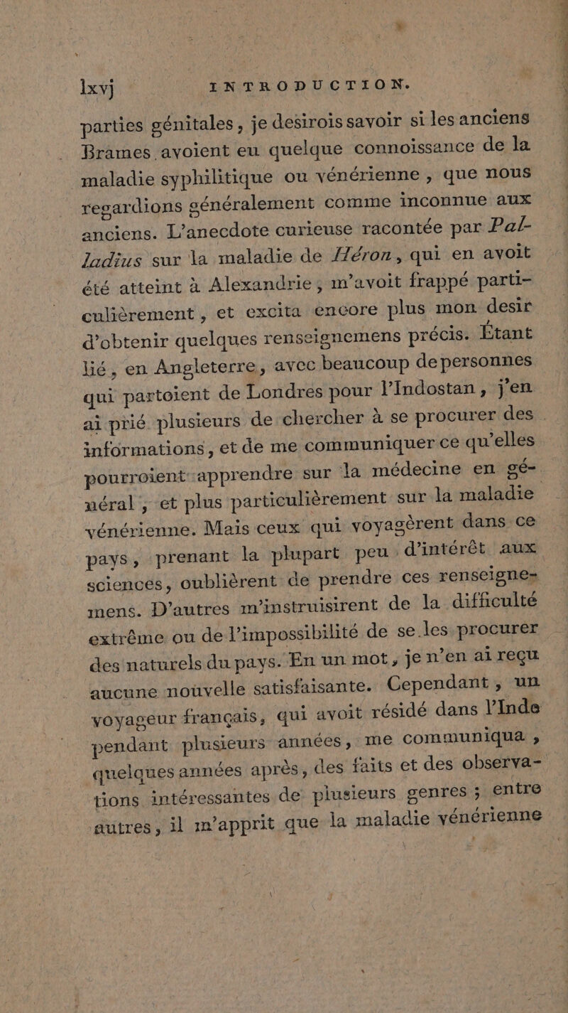 parties génitales, je desirois savoir si les anciens Brames avoient eu quelque connoissance de la maladie syphilitique ou vénérienne , que nous regardions généralement comme inconnue aux anciens. L’anecdote curieuse racontée par Pa/- Jadius sur la maladie de {7éron, qui en avoit été atteint à Alexandrie; m’avoit frappé parti- culièrement , et excita encore plus mon desir d'obtenir quelques renseignemens précis. Étant qui partoient de Londres pour l’Indostan, j'en informations, et de me communiquer ce qu’elles uéral , et plus particulièrement sur la maladie vénérienne. Mais ceux qui voyagèrent dans ce sciences, oubhièrent de prendre ces renseigne» mens. D’autres m'instruisirent de la difficulté extrême ou de l'impossibilité de se. les procurer des naturels du pays. En un mot, je n’en ai reçu aucune noûvelle satisfaisante. Cependant , un voyageur français, qui avoit résidé dans l’Inde quelques années après, des faits et des observa- tions intéressantes de plusieurs genres ; entre ‘autres, il m’apprit que la maladie yénérienne \ FT PANIERS UE