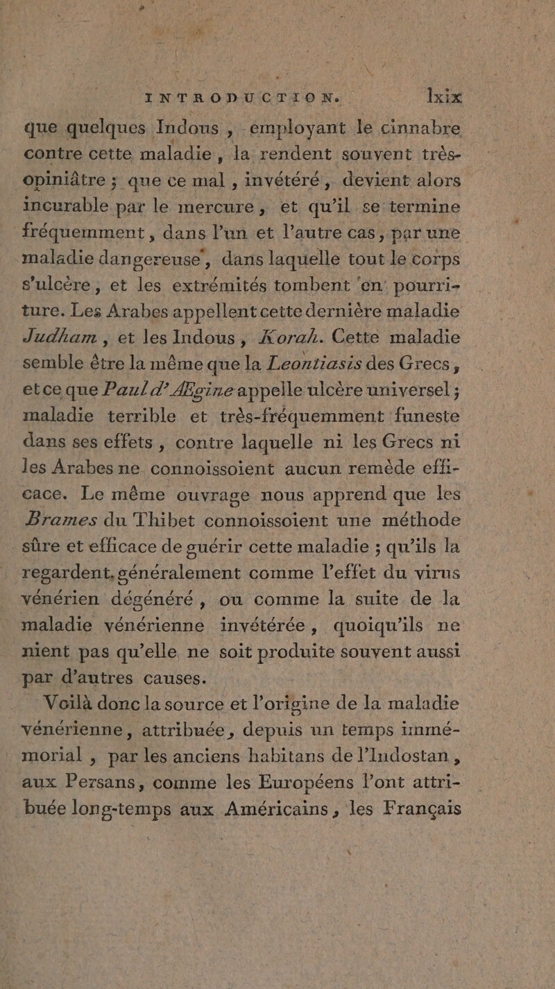 . ; . E \ ? INTRODUCTION. lxix que quelques Imdous » employant le cinnabre contre cette maladie , la rendent souyent très- opiniâtre ; que ce mal , invétéré, devient alors incurable par le mercure, et qu’il se termine fréquemment , dans l’un et l’autre cas, par une maladie dangereuse, dans laquelle tout le corps s’ulcère, et les extrémités tombent ‘en’ pourri- ture. Les Arabes appellent cette dernière maladie Judham , et les Indous, Korah. Cette maladie semble être la même que la Leontiasis des Grecs, etce que Paul d° Ægine appelle ulcère universel ; maladie terrible et très-fréquemment funeste dans ses effets, contre laquelle ni les Grecs ni les Arabes ne connoïissoient aucun remède effi- cace. Le même ouvrage nous apprend que les Brames du Thibet connoïssoient une méthode sûre et efficace de guérir cette maladie ; qu'ils la regardent, généralement comme l'effet du virus vénérien dégénéré , ou comme la suite de la maladie vénérienne invétérée, quoiqu'ils ne ment pas qu’elle ne soit produite souvent aussi par d’autres causes. “ Voïlà donc la source et l’origine de la maladie vénérienne , attribuée, depuis un temps inmé- morial , par les anciens habitans de l’Indostan, aux Persans, comme les Européens l'ont attri- buée long-temps aux Américains, les Français