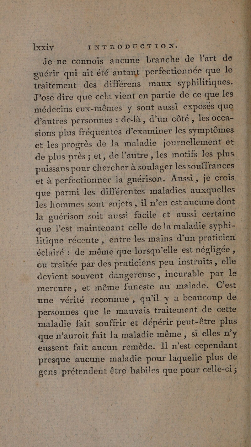 Je ne connoïs aucune branche de l’art de guérir qui ait été autanÿ perfectionnée que le traitement des différens maux syphilitiques. J’ose dire que cela vient en partie de ce que les médecins eux-mêmes y sont aussi exposés que d’autres personnes : de-là , d’un côté, les oCCa- sions plus fréquentes d'examiner les symptômes et les progrès de la maladie journellement et de plus près; et, de l'autre , les motifs les plus puissans pour chercher à soulager les souffrances et à perfectionner la guérison. Aussi, je crois que parmi les différentes maladies auxquelles les hommes sont enjets, il n’en est aucune dont la guérison soit aussi facile et aussi certaine que l’est maintenant celle de la maladie syphi- litique récente , entre les mains d’un praticien éclairé : de même que lorsqu'elle est négligée ; ou traitée par des praticiens peu instruits, elle. une vérité reconnue, qu'il y a beaucoup de. personnes que le mauvais traitement de cette maladie fait souffrir et dépérir peut-être plus que n’auroit fait la maladie même, si elles n’y eussent fait aucun remède. Il n’est cependant presque aucune maladie pour laquelle plus de gens prétendent être habiles que pour celle-ci ; i