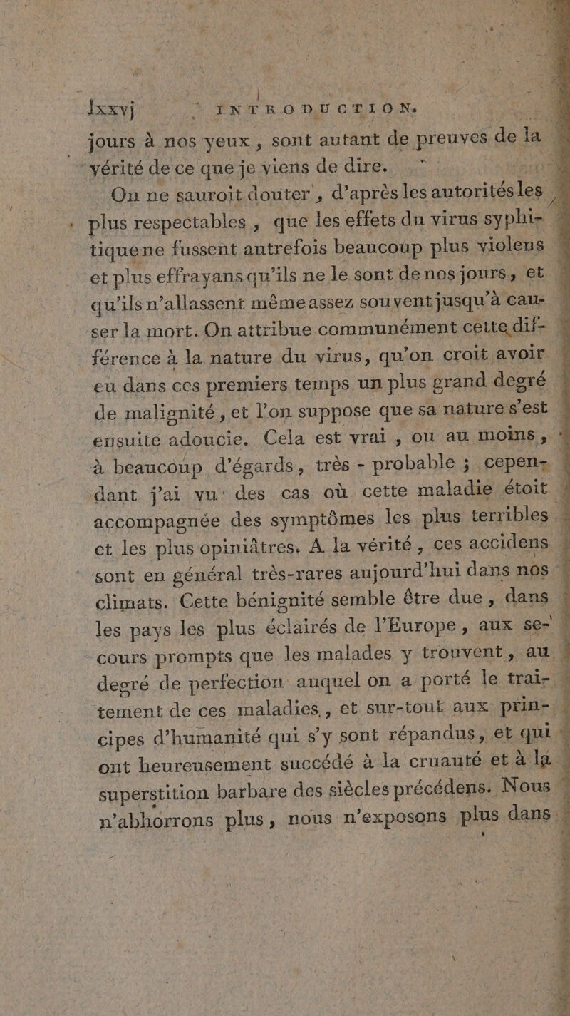 du FE) | LUE Ixxv) ne INTRODUCTION. | jours à nos yeux, sont autant de preuves 4e ja L vérité de ce que je viens de dire. | 1 | On ne sauroit douter , d’après les autorités les ). . plus respectables, que les effets du virus syphi- tiquene fussent autrefois beaucoup plus violens # et plus effrayansqu’ils ne le sont de nos jours, et. qu’ils n’allassent même assez souvent jusqu'à cau- ser la mort. On atti ibue communément cette dif- 4 férence à la nature du virus, qu'on croit avoir \ eu dans ces premiers temps un plus 8 crand degré ' de malignité , et l’on suppose qRe sa nature $ est | ensuite adoucie. Cela est vrai , ou au moins, à beaucoup d’égards, très - probable ; cepens : dant j'ai vu des cas où cette maladie étoit w accompagnée des symptômes les plus terribles et les plus GRAS A la vérité, ces accidens } sont en général très-rares aujourd’ hui dans nos climats. Cette BAIE semble être due, dans ; les pays les plus éclairés de l’Europe, aux ser | “cours prompts que les malades y trouvent, au degré de perfection auquel on a porté le trai- w tement de ces maladies,, et sur-tout aux pün- J cipes d'humanité qui sy sont répandus, et sa. ont heureusement succédé à la cruauté et à la superstition. barbare des siècles précédens. Nous : n ahhorrons plus, nous n’exposons plus dans Sa ss ré e AE PRÉ a ft nel Dors a af DEEE