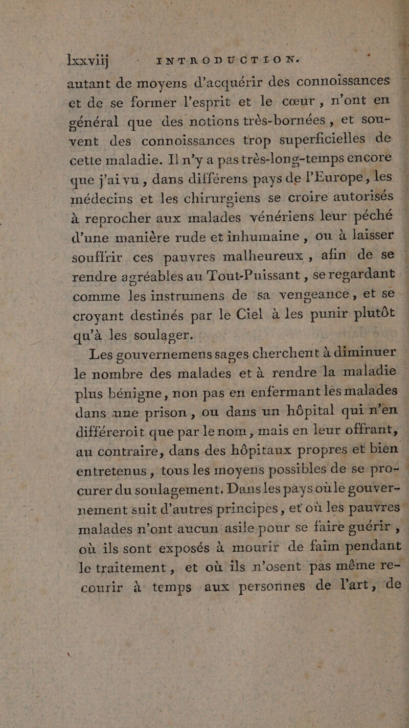 autant de moyens d'acquérir des connoissances et de se former l'esprit et le cœur, n’ont en cénéral que des notions très- bornées , et sou- vent des connoissances trop superficielles de cette maladie. Il n’y a pas très-long-temps encore que j'ai vu, dans différens pays de l'Europe, les médecins et les chirurgiens se croire autorisés à reprocher aux malades vénériens leur péché d’une manière rude et inhumaine , ou à laisser souffrir ces pauvres malheureux , afin de se comme les instrumens de sa vengeance, et se croyant destinés par le Ciel à les punir plutôt qu’à les soulager. | Les gouvernements sages cherchent ? à diminuer le nombre des Anlsaes et à rendre la maladie plus bénigne, non pas en enfermant les malades dans une prison , où dans un hôpital qui n’en différeroit que par lenom, mais en leur offrant, au contraire, dans des hôpitaux propres et bien où ils sont exposés à mourir de faim pendant