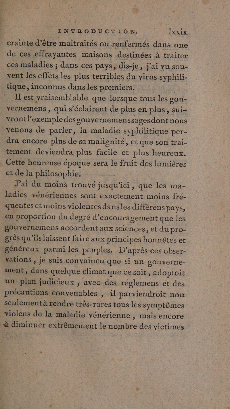 crainte d’être maltraités ou renfermés dans une de ces effrayantes maisons destinées à traiter ces maladies ; dans ces pays, dis-je, j'ai vu sou- vent les effets les plus terribles du virus syphili- tique, inconnus dans les premiers. | Il est vraïsemblable que lorsque tous les sou- vernemens , qui s’éclairent de plus en plus, sui- il excrmple desgouvernemenssagesdontnous venons de parler, la maladie ne per- dra encore plus de sa malionité, et que son trai- tement deviendra plus facile et plus heureux. Cette heureuse époque sera le fruit des lumières et de la philosophie, J'ai du moins trouvé jusqu'ici, que les ma- ladies vénériennes sont exactément moins fré- quentes et moins violentes dans les différens pays, en proportion du desré d'encouragement que les gouvernemens A aux sciences, et du pro- nie qu'ilslaissent faire aux principes honnêtes et généreux par mi les peuples. D’après ces obser- Yations, je suis convaincu que si un gouverne- ment, dans quelque climat que ce soit, adoptoit un plat judicieux ; avec des réslemens et des précautions convenables , il parviendroit non seulementà rendre très-rares tous les symptômes _violens de la maladie vénérienne ; Inais encore &amp; diminuer extrêmement le nombre des victimes