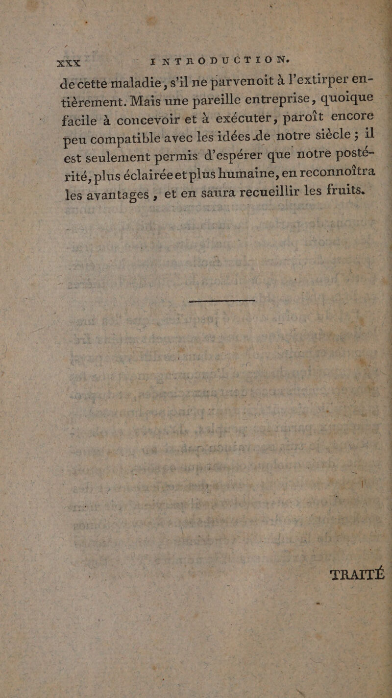 XXX _ENTRODUCTION. de cette maladie, s’il ne parvenoit à lextirper en- tièrement. Mais une pareille entreprise, quoique facile à concevoir et à exécuter, paroit encore _ peu compatible avec les idées de notre siècle ; il est seulement permis d'espérer que notre posté- rité, plus éclairéeet plus humaine, en reconnoîtra les ayantages , et en saura recueillir les fruits. Suds à