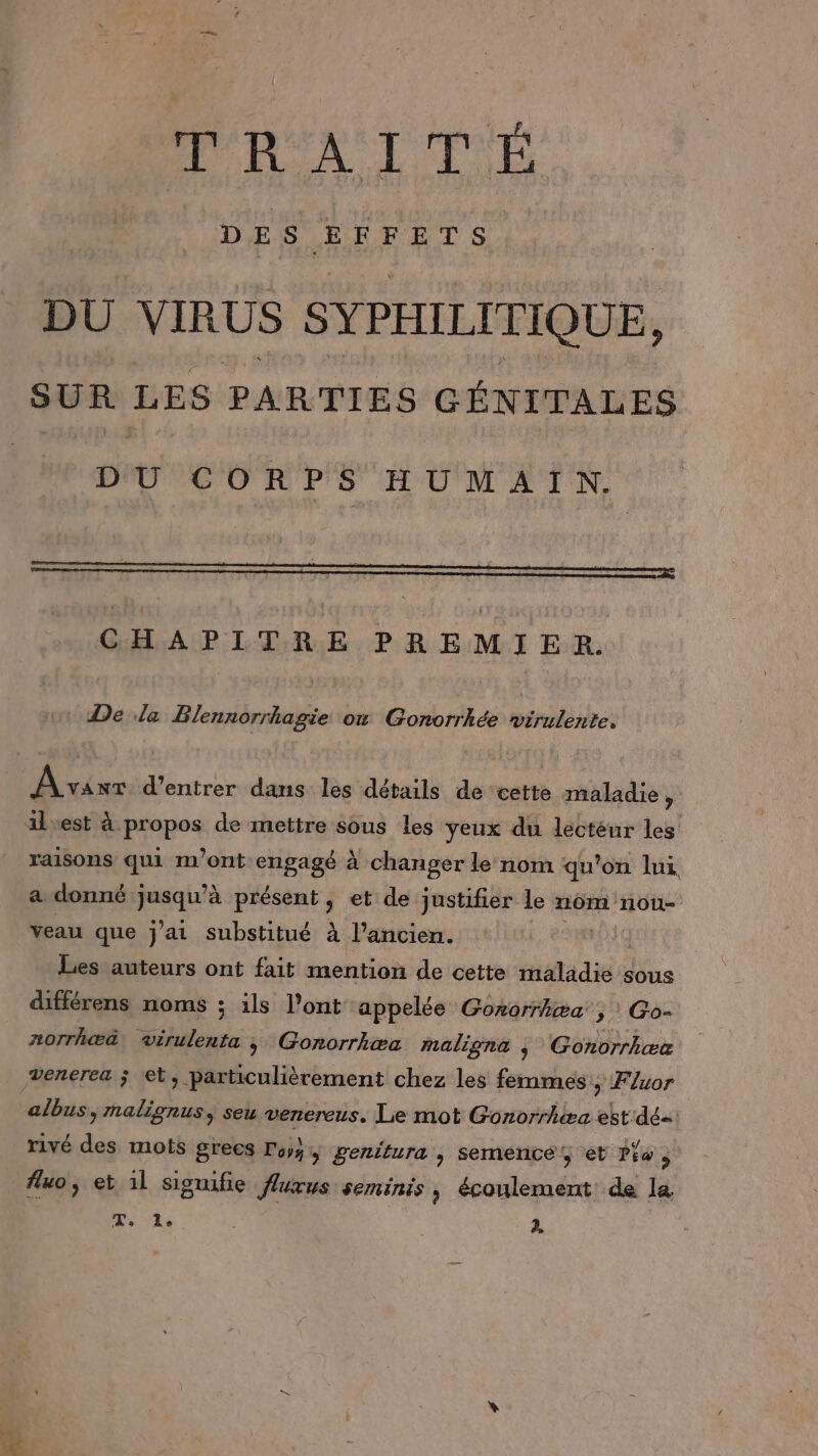 D ES Æ F | ce DU VIRUS SYPHILITIQUE, SUR LES PARTIES GÉNITALES DU CORPS HUMAIN. CHAPITRE PREMIER. De la Blennorrhagie ow Gonorrhkée PATTES Avavr d'entrer dans les détails de cette maladie , ilvest à propos de mettre sous les yeux du dectéur les raisons qui m'ont engagé à changer le nom qu'on lui a donné ; ni vol à présent, et de justifier le nom nou- veau que j'ai substitué à l’ancien. Les auteurs ont fait mention de cette made sous différens noms ; ils l'ont appelée Gonorrhæa, Go- norrhæ&amp; virulenta &gt; Gonorrhæa maligna j Gonorrhœc venerea ; et, particulièrement chez les femmes ; F/xor albus &gt;rnalignus, seu venereus. Lie mot Gonorrhæa est dé rivé des mots grecs Foy, genitura &gt; Semence et Piw s fluo, et 1l signifie fluxus seminis , écoulement de la + ES à,