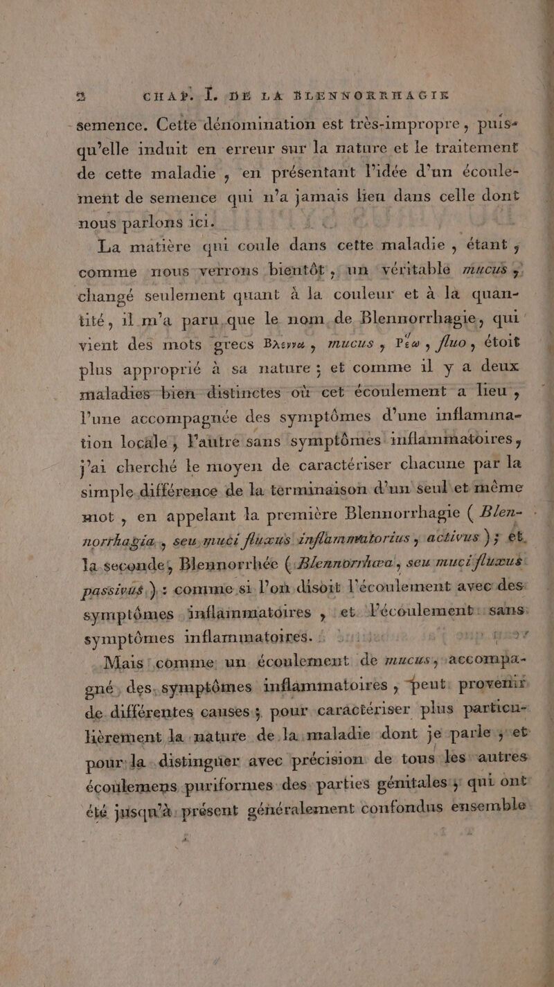 -semence. Cette dénomination est très-impropre, puis qu’elle induit en erreur sur la nature et le traitement de cette maladie , en présentant lPidée d’un écoule- meñt de semence qui n’a jamais leu dans celle dont nous parlons 1 ici. | fe | k La matière qui coule die cette PRCMENTRE étant ; comme TOUS VELTONS bientôt , un véritable zvcus ÿ changé Sen UE quant À la couleur et à la quan- vient des mots grecs Bas, MUCUS ; Péo , fluo, étoit plus approprié à sa nature ; et comme 1l y a deux maladies bien distinctes où cet écoulement a lieu, l’une accompagnée des symptômes d’une inflamina- tion locäle ; Fautre sans symptômes inflammatoires , j'ai cherché ke moyen de caractériser chacune par la simple différence de la terminaison d’un seul'et même mot , en appelant la première Blennorrhagie ( Blen- norrhagia, seu muci flucuws inflamnéaltorius , activus ); et. la seconde! Blennorrhée ( Blennorniwæa, seu muci flumus passivus,).: comme si l’on disoit l'écoulement avec des: symptômes inflammatoires , :et Pécoulement::sans: symptômes inflammatoires. 211110 s'{ SUP NANT Mais! comme: un écoulement de mucus, accompa- oné, des, symptômes inflamimatoires , “peut. provenir de. différentes causes; pour caractériser plus particu- pour! la .distimgrier avec précision de tous les autres écoülemens puriformes: des parties génitales; qui ont 4.