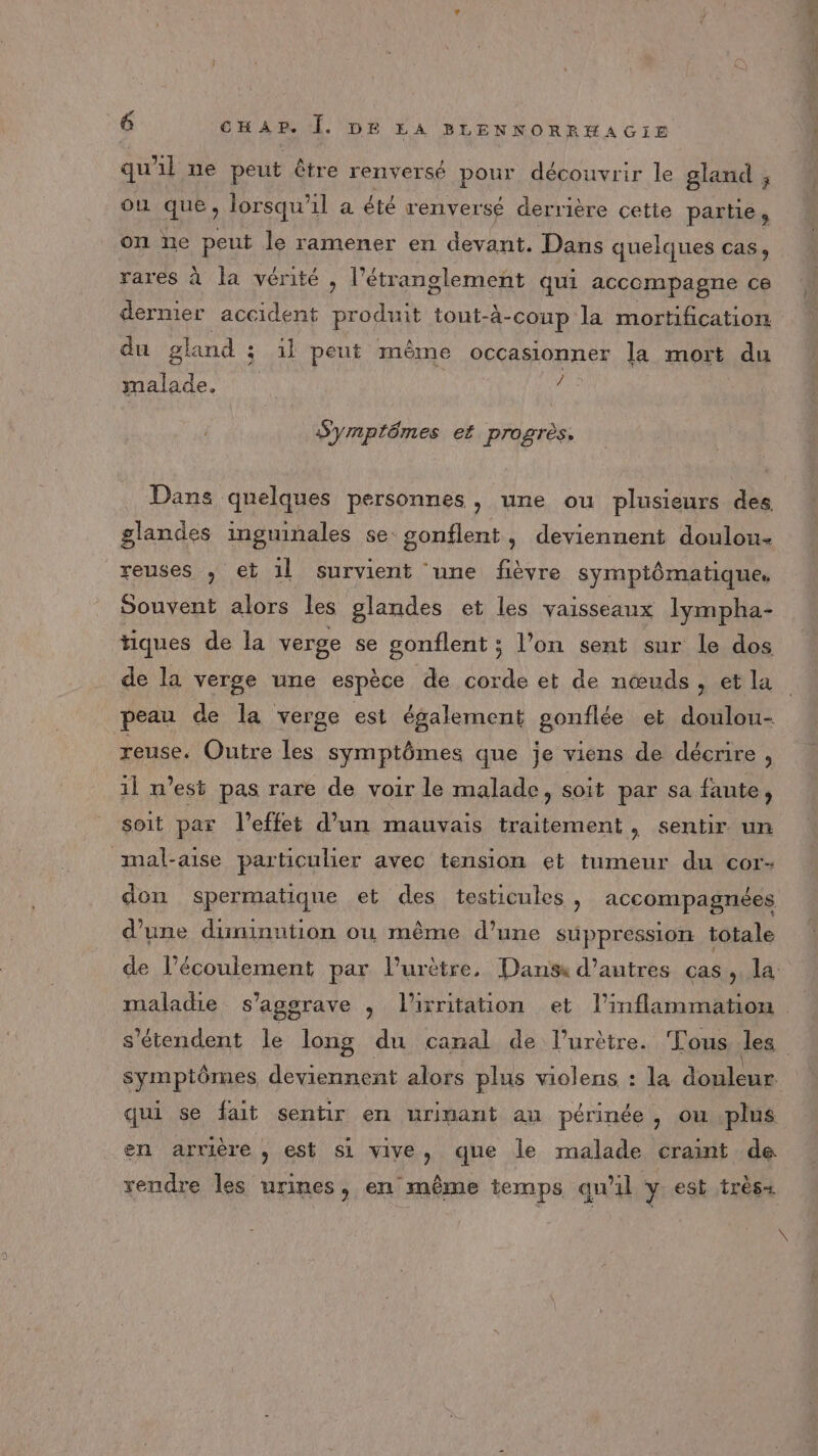 qu'il ne peut être renversé pour découvrir le gland , ou que, lorsqu'il a été renversé derrière cette RARES on ne peut le ramener en devant. Dans quelques cas, rares à la vérité , l’étranglement qui accompagne ce dermier accident produit tout-à-coup la mortification du gland ; 1l peut même occasionner la mort du malade. Hi Symptômes et progrès. Dans quelques personnes, une ou plusieurs des glandes inguinales se gonflent, deviennent doulou- reuses , et 1l survient une fièvre symptômatique, Souvent alors les glandes et les vaisseaux Iympha- tiques de la verge se gonflent ; l’on sent sur le dos de la verge une espèce de corde et de nœuds, et la reuse. Outre les symptômes que je viens de décrire , 11 n’est pas rare de voir le malade, soit par sa faute, soit par l'effet d’un mauvais traitement, sentir un mal-aise particulier avec tension et tumeur du cor- d’une diminution ou même d’une suppression totale s'étendent le long du canal de l’urètre. Tous les qui se fait sentir en urinant au périnée , ou plus en arrière , est si vive, que le malade craint de rendre les urines, en même temps qu'il y est très+