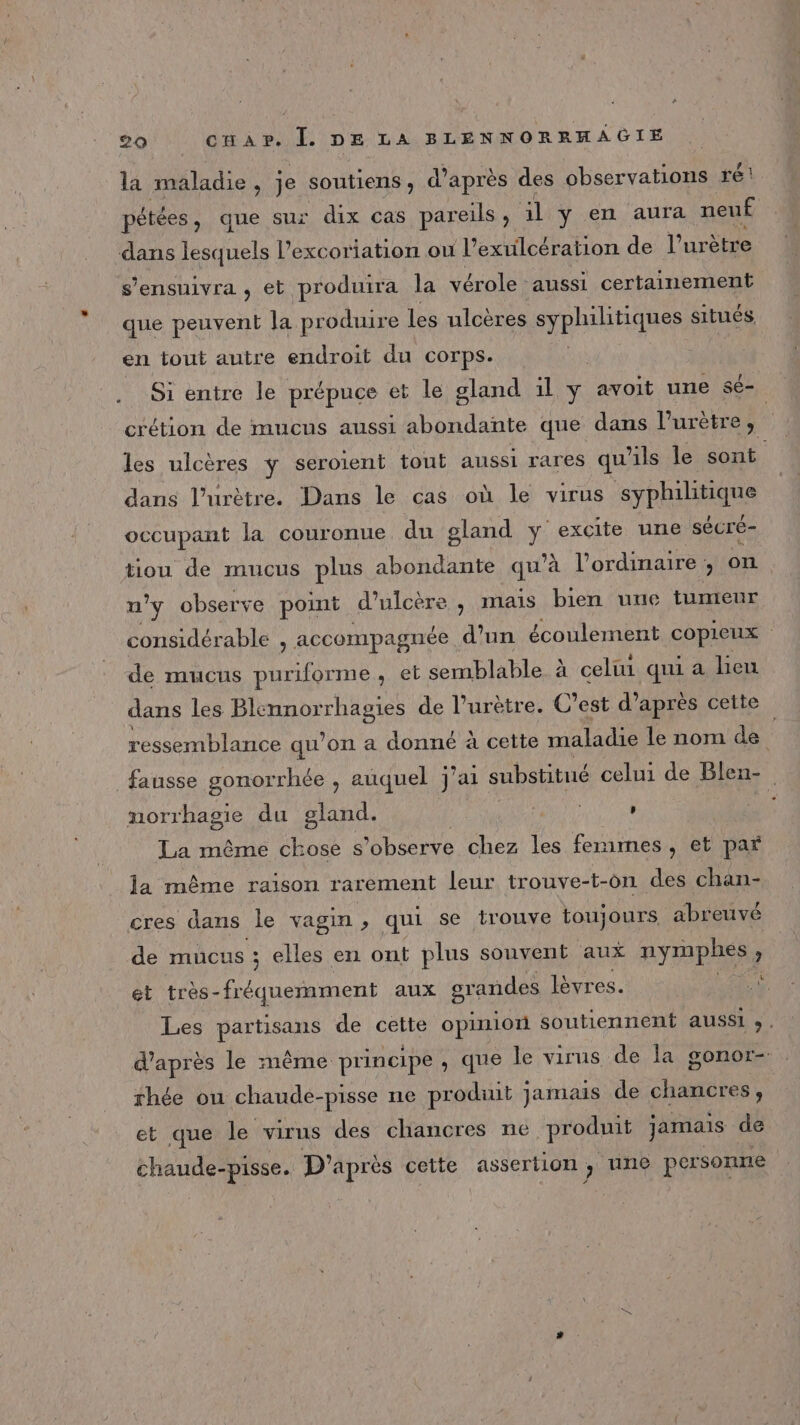 la maladie, je soutiens, d’après des observations ré! pétées, que sur dix cas pareils, il y en aura nen£ dans lesquels l’excoriation ou l’exulcération de l’ urètre s'ensuivra , et produira la vérole aussi certainement que peuvent la pr “oduire les ulcères syphilitiques situés. en tout autre endroit du corps. | Si entre le prépuce et le gland ül y avoit une sé- _crétion de mucus aussi abondante que dans l’urètre, les ulcères ÿ seroient tout aussi rares qu'ils le Hs dans l’urètre. Dans le cas où le virus Sy PRsPAS occupant la couronue du gland ÿ excite une sécré- tiou de mucus plus abondante qu'à l'ordinaire , on n'y observe point d’ulcère , mais bien uue tumeur considérable à accompagnée d'un écoulement cop | de mucus puriforme, et semblable à celui qui a heu dans les DA de l’urètre. C’est d’après cette ressemblance qu’on a donné à cette maladie le nom de F fausse gonorrhée , auquel j’a1 substitué celui de Blen- norrhagie du gland. Une , | La même chose s’observe chez les femmes, et par la même raison rarement leur trouve-t-on des chan- cres dans le vagin , qui se trouve toujours. abreuvé de mucus ; ; elles en ont plus souvent aux nymphes s et très-fréquemment aux grandes lèvres. ù Les partisans de cette opinion soutiennent aussi . d’après le même principe , que le virus de la gonor- rhée ou chaude-pisse ne produit jamais de SE et que le virus des chancres né produit jamais de chaude- -pisse. D'après cette assertion ;, une personne