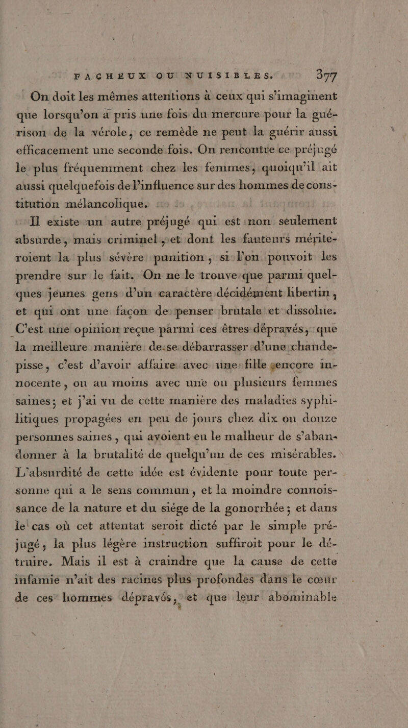 FACHEUX OU NUISIBLES. 397 On doit les mêmes attentions à ceux qui s’imaginent que lorsqu'on a pris une fois du mercure pour la gué- rison de la vérole, ce remède ne peut la guérir ausst efficacement une seconde fois. On rencontre ce préjugé le plus fréquemment chez les femmes, quoiqu'il ait aussi quelquefois de l’influence sur des hommes de cons- titution mélancolique. :: Il existe un autre préjugé qui est non seulement absurde, mais criminel et dont les fauteurs mérite- roient la plus sévère punition, si lon pouvoit les prendre sur le fait. On ne le trouve’que parmi quel- ques jeunes gens d’un caractère décidément hbertin ; et qui ont une facon de: penser brutale et: dissolne, C’est une opinion reçue parmi ces êtres dépravés, que la meilleure mamière de:se: débarrasser ‘d’une chande- pisse, c’est d’avoir affaire avec me: fille gencore in- nocente, on au moins avec une ou plusieurs femmes saines; et j'ai vu de cette manière des maladies syphi- litiques propagées en peu de jours chez dix on douze personnes saines, qui ayoient en le malheur de s’aban- donner à la brutalité de quelqu'un de ces misérables. : L'absnrdité de cette idée est évidente pour toute per- sonne qui à le sens commun, et la moindre connois- sance de la nature et du siége de la gonorrhée ; et dans le cas où cet attentat seroit dicté par le simple pré- jugé, la plus légère instruction sufhroit pour le dé- truire. Mais 1l est à craindre que la cause de cette infamié n'ait des racines plus profondes dans le cœur de ces’ hommes dépravés 3, et que leur abominable