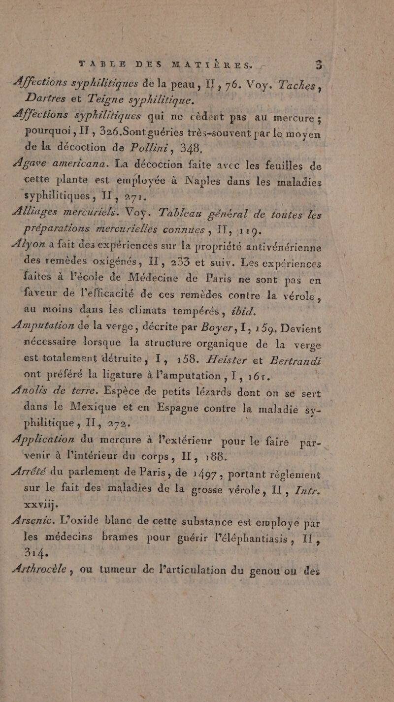 Affections syphilitiques de la peau , [!, 76. Voy. Tackes, Dartres et Teigne syp! hilitique. A/fections syphilitiques qui ne cèdent pas au mercure ; pourquoi, ÎT , 326.Sont guéries très-souvent par le moyen de la Écobiisu de Pollini, 348, Ægave americana. La décoction faite avec les feuilles de cette plante est employée à Naples dans les maladies syphilitiques, IT, 271. | Alliages mercuriels. Voy. Tableau général de toutes les préparations mercurielles connres , 11, à 19. ÆAlyon a fait des expériences sur la propriété antivénérienne des remèdes oxigénés, IT, 233 et suiv. Les expériences faites à l’école de Médecine de Paris ne sont pas en faveur de l'efficacité de ces remèdes contre la vérole, au moins dans les climats tempérés, 1bid. Æmputation de la verge, décrite par Boyer, I, 159. Devient _ nécessaire lorsque a structure organique de la verge est totalement détruite, 1, 158. Æeïster et Bertrandi ont préféré la ligature à l’amputation , I, 161. * Ænolis de terre. Espèce de petits lézards dont on sé sert dans Île Mexique et en Espagne contre la maladie Sy- philitique , IT, 272. Application du mercure à l'extérieur pour le faire par- venir à l’intérieur du corps, IT, 188. Arrété du parlement de Paris, de 1497, portant règlement sur le fait des maladies Ps la grosse vérole, II, Zar. XXVIij. Arsenic. l’oxide blanc de cette substance est employe par les médecins brames pour guérir Péléphantiasis, Il, 314. Arthrocèle , où tumeur de larticulation du genou où des