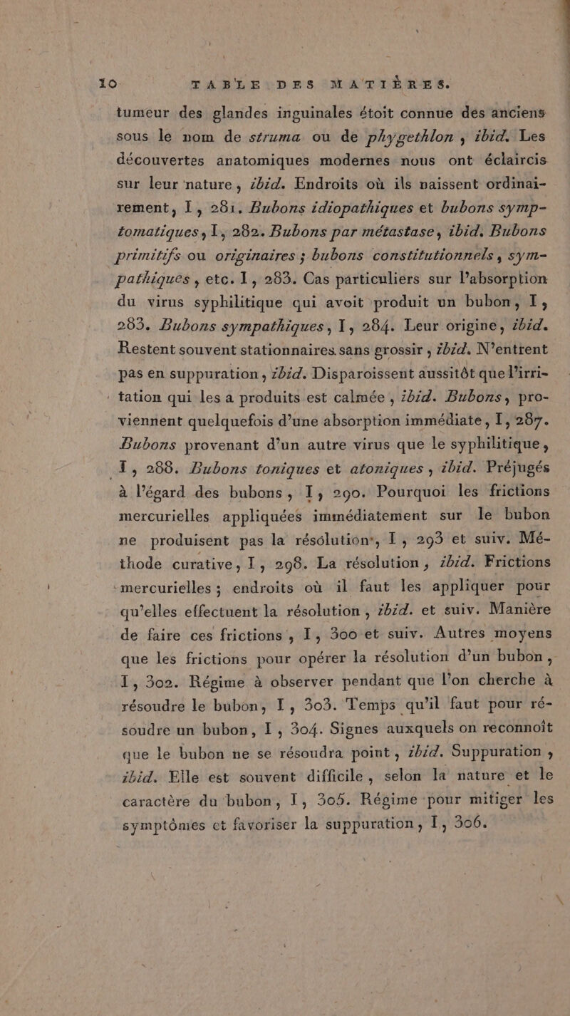 tumeur des glandes inguinales étoit connue dés anciens sous le nom de séruma ou de phygethlon ; ibid. Les découvertes anatomiques modernes nous ont éclaircis sur leur nature, Zbid. Endroits où ils naissent ordinai- rement, Î, 281. Bubons idiopathiques et bubons symp- éomatiques ; 1, 282. Bubons par métastase, ibid. Bubons primitifs où originaires ; bubons constitutionnels, sym- pathiques , etc. 1, 283. Cas particuliers sur lPabsorption du virus syphilitique qui avoit produit un bubon, I, 205. Bubons sympathiques, 1, 284. Leur origine, ibid. Restent souvent stationnaires sans grossir , Zbzd. N’entrent pas en suppuration, zbid. Disparoissent aussitôt que l’irri- : tation qui les a produits est calmée , id. Bubons, pro- viennent quelquefois d’une absorption immédiate, I, 287. Bubons provenant d’un autre virus que le syphilitique, _T, 288. Bubons toniques et atoniques ; ibid. Préjugés à l'égard des bubons, I, 290. Pourquoi les frictions mercurielles appliquées immédiatement sur le bubon ne produisent pas la résolution, I, 293 et suiv. Mé- thode curative, I, 298. La résolution, zbid. Frictions -mercurielles ; endroits où il faut les appliquer pour qu’elles effectuent la résolution ; zb£d. et suiv. Manière de faire ces frictions , I, 300 et suiv. Autres moyens que les frictions pour opérer la résolution d’un bubon, I, 302. Régime à observer pendant que l’on cherche à résoudre le bubon, I, 303. Temps qu’il faut pour ré- soudre un bubon, I, 304. Signes auxquels on reconnoît que le bubon ne se résoudra point, zhid. Suppuration , ibid. Elle est souvent difficile, selon la nature et le caractère du bubon, 1, 305. Régime pour mitiger les symptômes et favoriser la suppuration, I, 506.