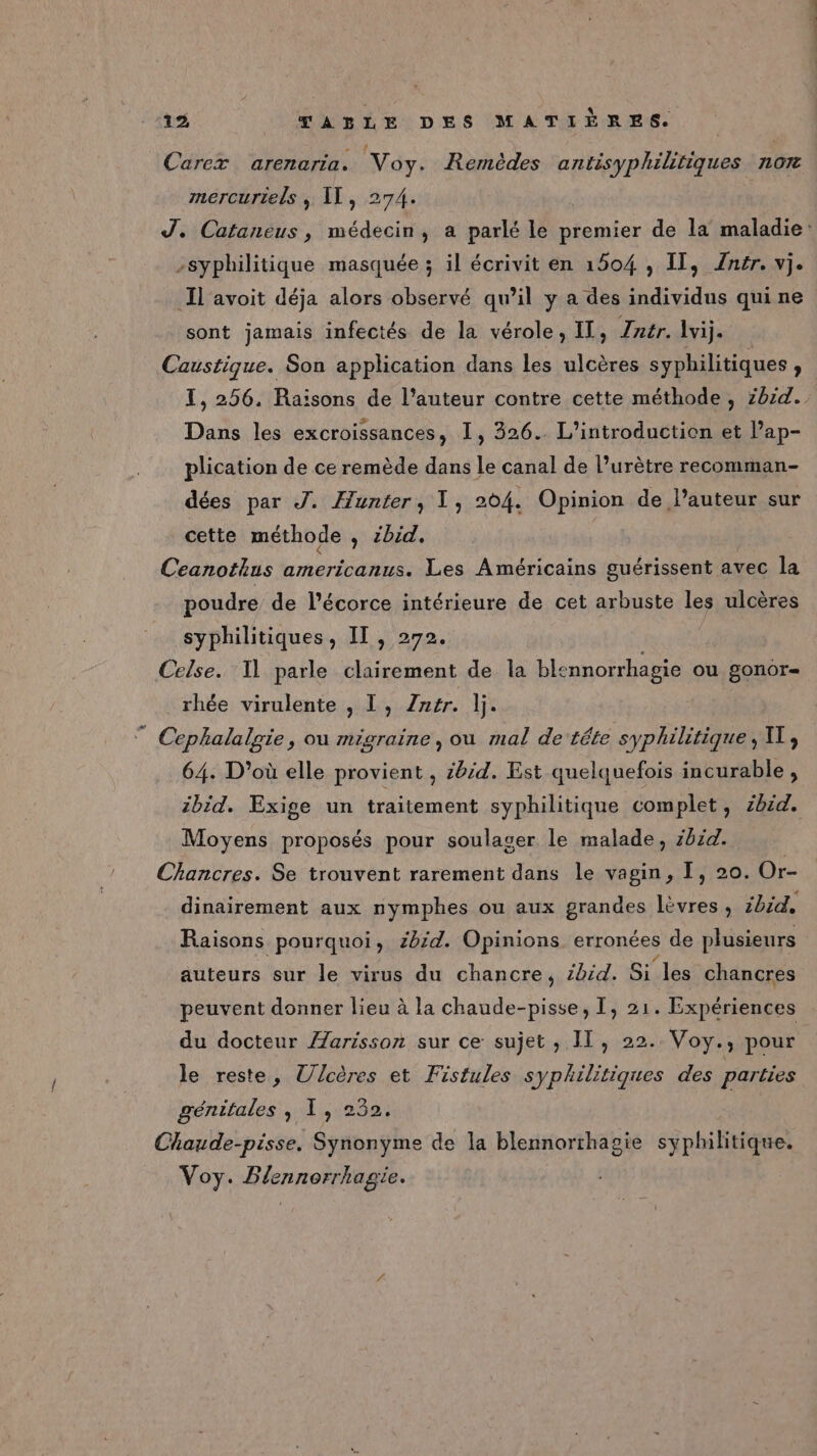 Carex arenaria. Voy. Remèdes Mieaeie : : AO7 mercurtels , Il, 274. RE RE -syphilitique masquée ; il écrivit en 1504 , IT, Znér. vj. Il'avoit déja alors observé qu’il y a des individus qui ne sont jamais infectés de la vérole, IT, Tntr. \vij. Caustique. Son application dans les ulcères syphilitiques , Dans les excroissances, I, 326. L'introduction et Pap- plication de ce remède dans Le canal de l’urètre recomman- dées par J. Hunter, 1, 204. Opinion de l’auteur sur cette méthode , ibid. Ceanothus americanus. Les Américains guérissent avec la poudre de l'écorce intérieure de cet arbuste les ulcères syphilitiques, II, 272. Celse. Il parle clairement de la blsnnorrhagie OU £onoTr= rhée virulente , L, Zér. lj. ” Cephalalgie, ou migraine, ou mal de téte syphilitique, UT, 64. D'où elle provient , bd. Est quelquefois incurable, ibid. Exige un traitement syphilitique complet , cbid. Moyens proposés pour soulager le malade, 014. Chancres. Se trouvent rarement dans le vagin, I, 20. Or- dinairement aux nymphes ou aux grandes lèvres, ibid, Raisons pourquoi, 2b:d. Opinions erronées de plusieurs auteurs sur le virus du chancre, ibid. Si. les chancres peuvent donner lieu à la chaude-pisse, I, 21. Expériences du docteur /Zarisson sur ce sujet , IT, 22. Voy., pour le reste, Ulcères et Fistules syphilitiques des parties génitales ; 1, 232. Chaude-pisse. Synonyme de la blennorrhagie syphilitique. Voy. Blennorrhagie.