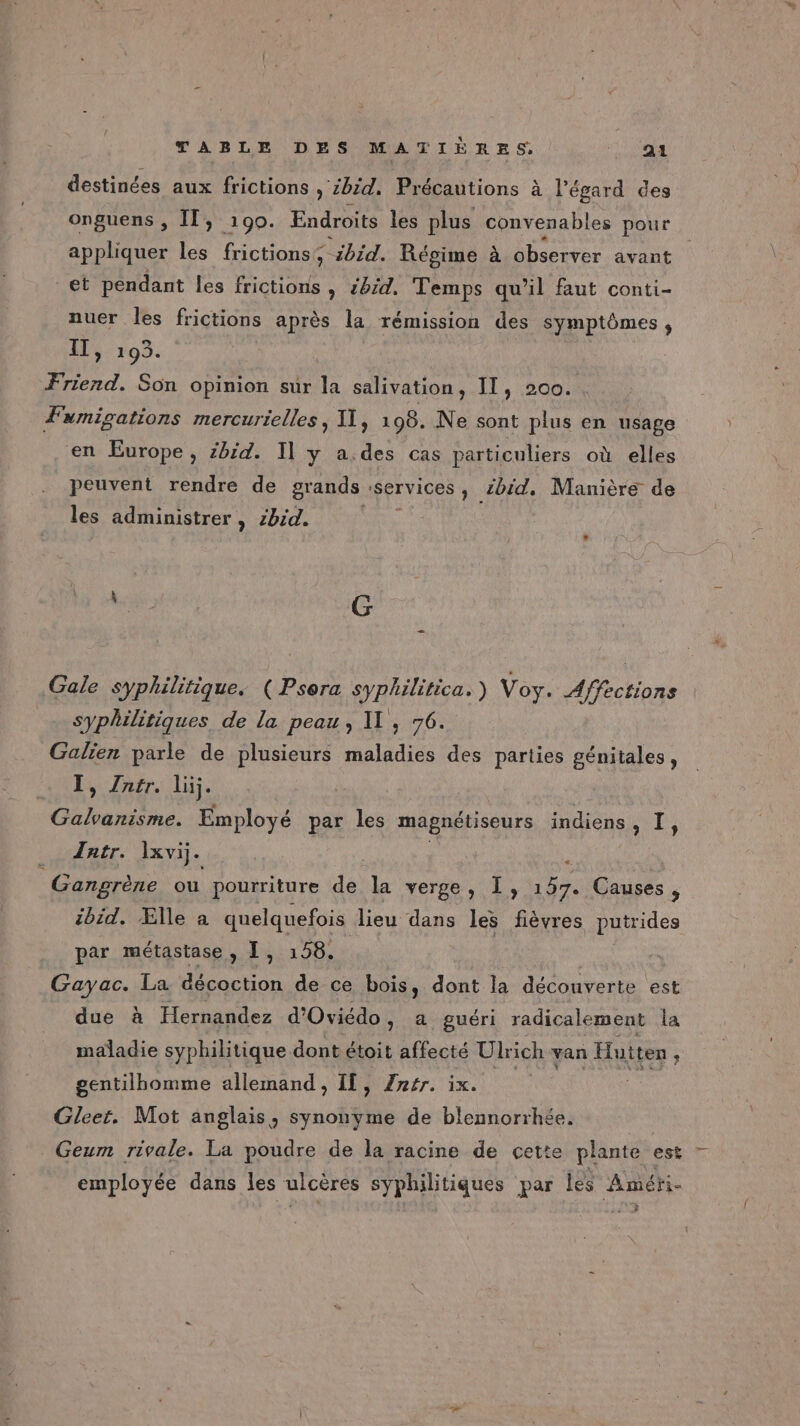 destinées aux frictions » Zbid, Précautions à l'égard des onguens , Il, 190. Endroits les plus convenables pour appliquer les frictions ; ibid. Régime à observer avant et pendant les frictions , #:d. Temps qu'il faut conti- nuer les frictions après la rémission des symptômes, 11, As Friend. Son opinion sur la salivation, Il, 200. Fumigations mercurielles, X], 108. Ne sont plus en usage en Europe , ibid. I] y a.des cas particuliers où elles peuvent rendre de grands : services, zbid, Manière de les administrer , zbid. ; : G Gale syphilitique. ( Psera syphilitica. ) Voy. Affections syphilitiques de la peau, , 76. Galien parle de plusieurs maladies des parties génitales, I, Zntr. lij. “ir ps Employé par les magnétiseurs indiens SO ei Tntr. lxvi. æ: Gangrène ou pourriture di la verge, I, 157. Causes, ibid. Ælle à quelquefois lieu dans les fièvres putrides par métastase, I, 158. | Gayac. La décoction de ce bois, dont la découverte ‘est due à Hernandez d'Oviédo, a guéri radicalement la maladie syphilitique dont étoit affecté Ulrich van Hutten : gentilhomme allemand , IE ner. 1x ue Gleet. Mot anglais, synonyme de blennorrhée, Geum rivale. La poudre de la racine de cette plante est employée dans les ulcères syphilitiques par les Améri- e: