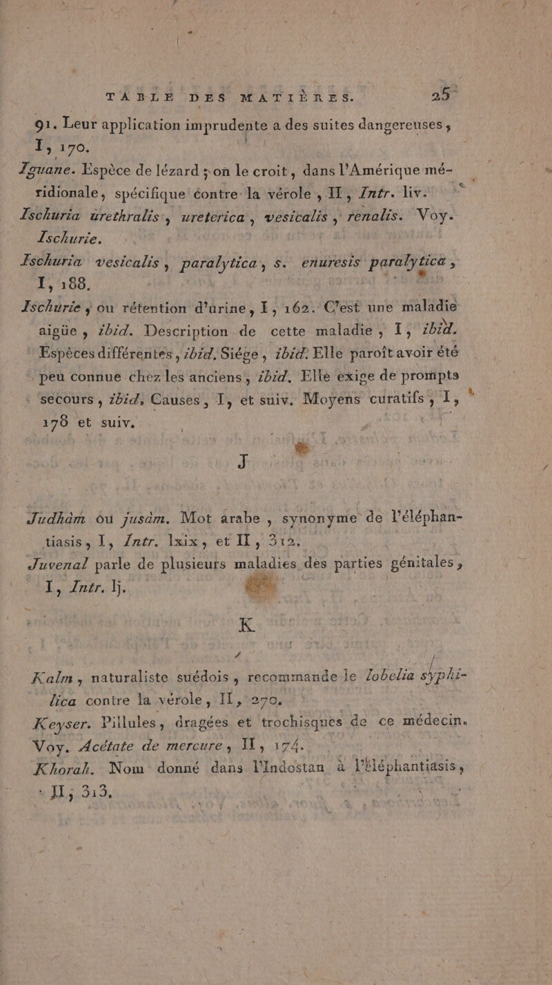 91. Leur application imprudente a des suites dangereuses , IS 170. ridionale, spécifique éontre la vérole , IL, Zafr. liv. Zschuria urethralis, ureterica, vesicalis , RES. Voy. Zschurie. I, 188. Ischurie ; ou rétention d'urine, FE, 162. aigüe , 2bid. Description de cette maladie, T, ibid. Espèces différentes, 2014, Siége, 1bid. Elle paroît avoir été peu connue chez les anciens, bd. Elle exige de prompts secours , Zbid, Causes , T, et suiv. Moyens curatifs ; 1 ; 170 et suiv. æ J Judhäm ou jusam. Mot arabe , synonyme de léléphan- tasiss 1, /ntr, lxix, et IL, 3512: Juvenal parle de plusieurs maladies dès parties génitales, ee RE : Kolm , naturaliste suédois ; recommande le Zobelia s phi- _ dica contre la vérole, IL, 270. Keyser. Pillules, dragées et trochisques de ce médecin. Voy. Acétate de mercure, I, 174. el; ] Res , Khorak. Nom donné dans l'Indostan à l'Hléphantiasis, : JLs 313,