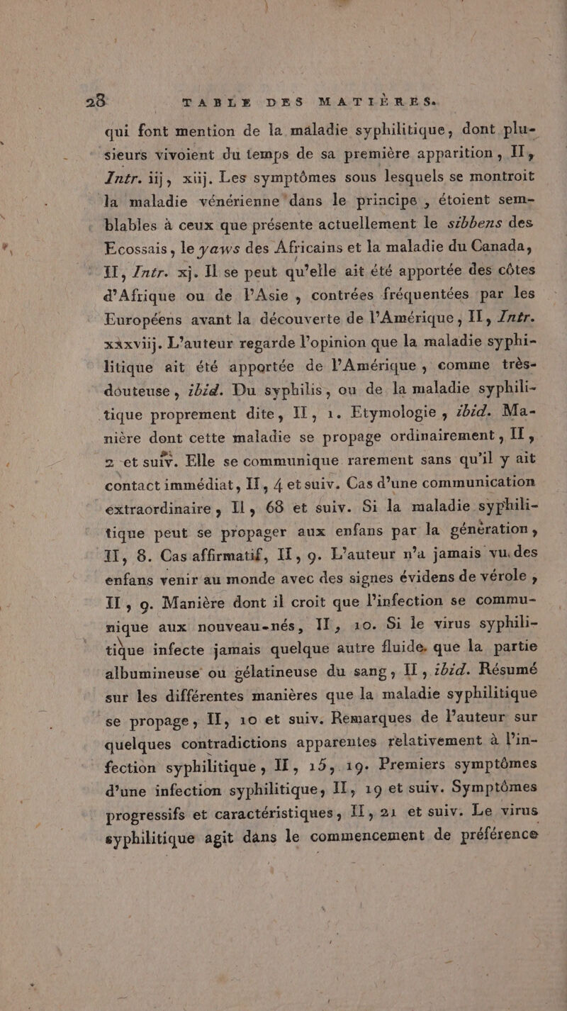 qui font mention de la maladie syphilitique, dont plu- sieurs vivoient du temps de sa première apparition, Il, Jntr. üj, xüj. Les symptômes sous lesquels se montroit la maladie vénérienne'dans le principe , étoient sem- blables à ceux que présente actuellement le sibbens des Ecossais, le yaws des Africains et la maladie du Canada, IT, Zntr. xj. Il se peut qu elle ait été apportée des côtes d'Afrique ou de l'Asie, contrées fréquentées par les Européens avant la découverte de l'Amérique, IL, Zrsr. xaxvüj. L'auteur regarde l'opinion que la maladie syphi- litique ait été apportée de l'Amérique, comme très- douteuse, ibid. Du syphilis, ou de la maladie syphili- tique proprement dite, IL, 1. Etymologie, #bëd. Ma- nière dont cette maladie se propage ordinairement, IT, 2 et suiv. Elle se communique rarement sans qu'il y ait contact immédiat, IT, 4 etsuiv. Cas d’une communication extraordinaire, Il, 68 et suiv. Si la maladie syphili- tique peut se propager aux enfans par la génération ; 11, 8. Cas affirmatif, IT, 9. L'auteur n’a jamais vudes enfans venir au monde avec des signes évidens de vérole , TI , 9. Manière dont il croit que l'infection se commu- nique aux nouveau-nés, Il, 10. Si le virus syphili- tique infecte jamais quelque autre fluide. que la partie albumineuse ou gélatineuse du sang, Il, :42d. Résumé sur les différentes manières que la maladie syphilitique se propage, II, 10 et suiv. Remarques de l’auteur sur quelques contradictions apparentes relativement à l’in- fection syphilitique, IL, 15, 19. Premiers symptômes d’une infection syphilitique, Il, 19 et suiv. Symptômes progressifs et caractéristiques, ÎT, 21 et suiv. Le virus syphilitique agit dans le commencement de préférence