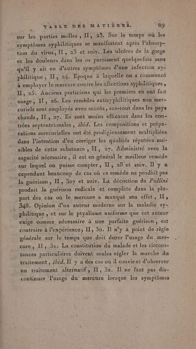 Li sur les parties molles , LÉ 23. Sur le temps où les symptômes syphilitiques se manifestent après lPabsorp- tion du virus, lf, 23 et MEN ulcères de la gorge et les douleurs dans les os paroissent quelquefois sans qu'il y ait eu d’autres symptômes d’une infection sy- nue IT, 24. Epoque à laquelle on à commencé à employer le mercure contre les affections syphilitiques Il, 25. Anciens praticiens qui les premiers en ont fait + EN” IT, 26. Les remèdes antisyphilitiques non mer- curiels sont employés avec succès, sur-tout dans les pays chauds, IE, 27. Ils sont moins efficaces dans les con- trées septentrionales , £bid. Les compositions et prépa- rations mercurielles ont été prodigiensément multipliées dans l'intention d’en corriger les qualités réputées nui- sibles de cette substance , II, 27. Administré avec la sagacité nécessaire , il est en général le meilleur remède sur lequel on puisse compter, IT, 26 et suiv. I y a cependant beaucoup de cas où ce remède ne produit pas la guérison, II, 327 et suiv. La décoction de Po/line produit la guérison radicale et complète dans la plu- part des cas où le mercure a manqué son effet, 11, 348. Opinion d’un auteur moderne sur la td sy- philitique , et sur le ptyalisme uniforme que cet auteur exige comme nécessaire à une parfaite guérison, est contraire à l'expérience, Il, 30. Il n’y a point de règle générale sur le temps que doit durer l'usage du mer- cure, Il, 31. La constitution du malade et les circons- tances particulières doivent seules régler la marche du traitement , 4bid.. Il y a des cas où il convient d'observer un traitement alternatif, II, 52. Il ne faut pas dis- continuer l'usage du mercure lorsque les symptômes