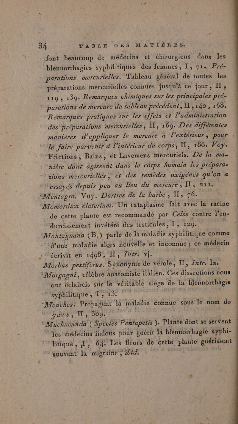 font beaucoup de médecins et chirurgiens dans Îles parations mercurielles. Tableau général de toutes les préparations mércurielles connues jusqu’à ce jour, te 119 , 139. Remarques chimiques sur les principales pré- parations de mercure du tableau précédent, I ,140 , 168. Remarques pratiques sur les ‘effets ef l’administration des préparations Méhurenles TE, 169. Des di ifférentes manières d'appliquer le mercure à l’extérieur, pour dé faire parvenir à l’intérieur du corps, I, 160. Voy- Frictions, Bains, ét Lavemens mércuriels. Je la ma- nière dont agissent dans le corps humain les prépara- ions mercurielles ser dès remèdes oxigénés qu ’on a ‘essayés depuis peu au lieu du mercure, IL, 211. “Mentagra. Voy. Dartres de la barbe , 11, 76. ‘Momordica élàterum. Un cataplasme fait avec la racine de cette plante est recommandé par Ceise contre l'en- Jurcissement invétéré des testicules , T , 129. d’une maladie alors nouvélle et inconnue ; ce médecin écrivit en 1408, IT, Intri vi. Morbus pestiferus. Synonyme de vérole, à à io Zntr. 1x. ‘Morgagni, célèbre anatomiste italien. Ces RARE nous ‘ont éclaircis sur le véritable siége &gt; de la blennorrhagie syphilitique , ‘T La de Mn à -Mouthes. Propagent la ‘maladie connue sous le nom de yaws, NW, 309. | TE Nes M uchicunda ( Species Pentapetis } Plänté dônt se servent lestmhédecins indoûs pour guérir la blennor rbagie syphi- Brique, H, 64. Les fleurs de cette plante Euérétent souvent la migraine y md 014 Doi