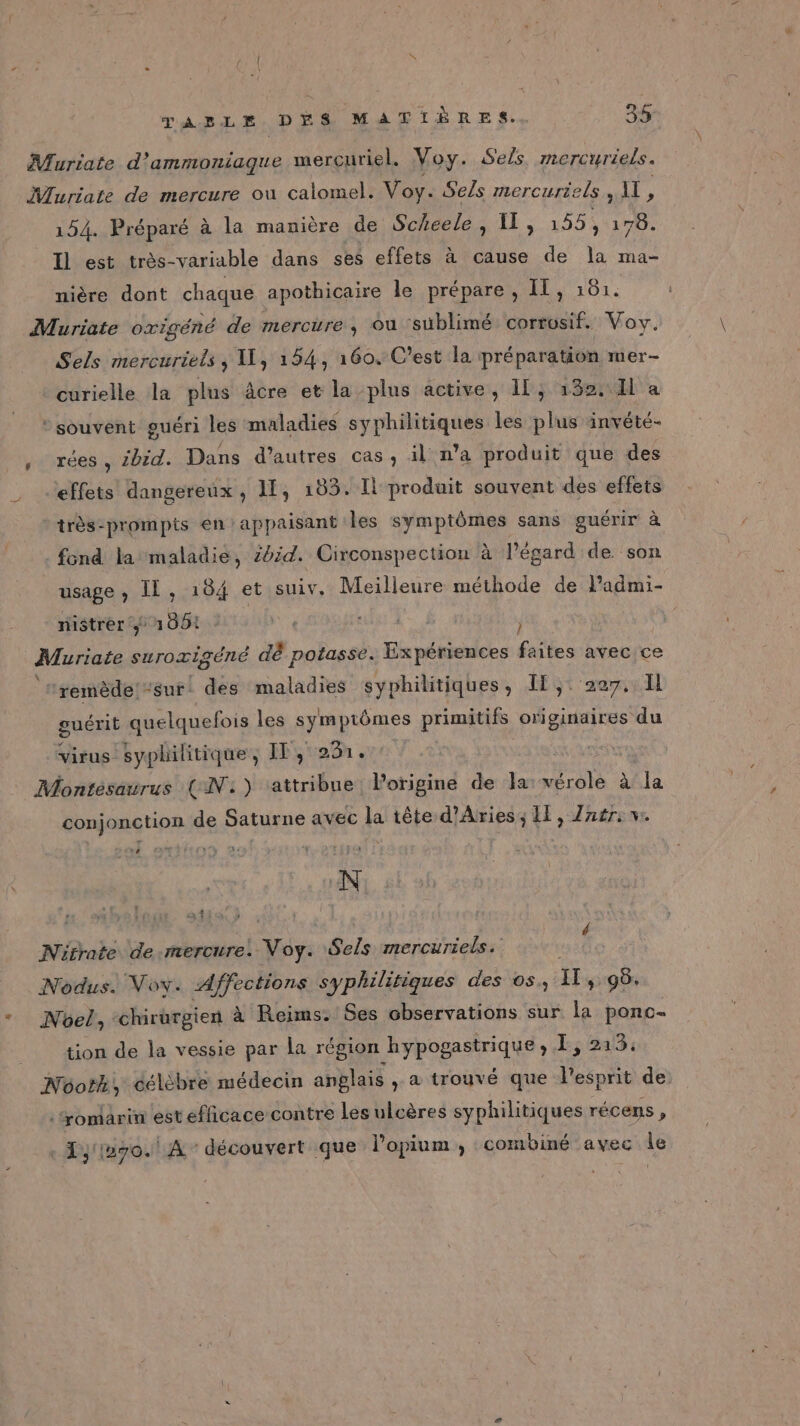 Muriate d'ammoniaque mercuriel. Voy. Sels mercuriels . Muriate de mercure ou calomel. Voy. Sels mercuriels , À A 154. Préparé à la manière de Scheele, 11, 155, die Il est très-variable dans ses effets à cause de la ma- nière dont chaque apothicaire le prépare , IT, 161. Muriate oxrigéné de mercure, ou ‘süblimé corrosif. Voy. Sels mercuriels , I, 154, 160. C’est la préparation mer- curielle la plus âcre et la plus active, If, 132. H a : souvent guéri les maladies syphilitiques les plus invété- , rées, ibid. Dans d’autres cas, il n’a produit que des effets dangereux, 11, 183. Il produit souvent des effets *très-prompits en appaisant les symptômes sans guérir à . fond la maladie, 2024. Circonspection à l'égard de son usage , IL, 184 et suiv. Meilleure méthode de lPadmi- nistrer 1006: 0e ruix: À j Muriate suroxigéné dè potasse. Expériences faites avec ce ‘remède! “sur: des maladies syphilitiques, If, 227. Il guérit quelquefois les SRARMES primitifs originaires du virus syphilitique, IT, 231. Montésaurus (IN:) ‘attribue. l'origine de la: vérole Aa conjonction de Saturne avec la tête d’Aries, If, Znér: vw. ah, » | Nütrate de-mercure. res Sels mercuriels. Nodus. Voy. Affections syphilitiques des os, Il &gt; 96. Nôel, ‘chirurgien à Reims. Ses observations sur la ponc- tion de la vessie par la région hypogastrique , , 213. Néoth, célèbre médecin anglais , a trouvé que l'esprit de ronarin estefficace contre les ulcères syphilitiques récens , 1; 1270. A découvert que lopium, combiné avec le