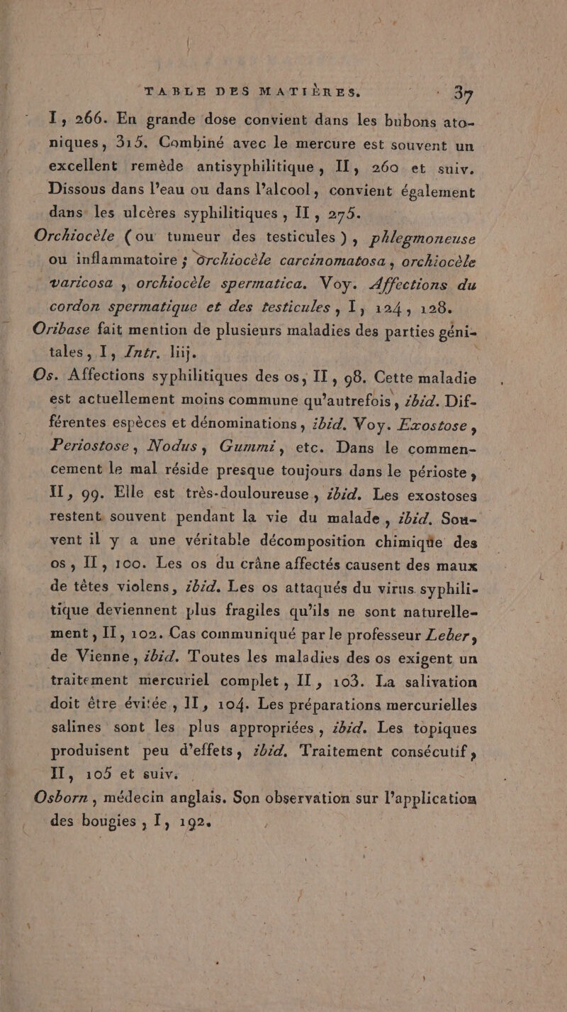 I, 266. En grande dose convient dans les bubons ato- niques, 315. Combiné avec le mercure est souvent un excellent remède antisyphilitique, IL, 260 et suiv. Dissous dans l’eau ou dans l’alcool, convient également dans’ les ulcères syphilitiques , IT, 275. Orchiocèle (ou tumeur des testicules ), Phlegmoneuse ou inflammatoire ; drchiocèle carcinomatosa , orchiocèle varicosa , orchiocèle spermatica. ei Affections du cordon spermatique et des testicules , 1, 124, 128. Oribase fait mention de plusieurs maladies des parties géni- tales, I, Zrer. lüj. Os. Ahioue syphilitiques des os, IT, 98. Cette maladie est actuellement moins commune qu’autrefois, zbid. Dif- férentes espèces et dénominations , bid. Voy. Exostose, Periostose , Nodus, Gummi, etc. Dans le commen- cement le mal réside presque toujours dans le périoste, IT, 99. Elle est très-douloureuse , zb:d. Les exostoses restent. souvent pendant la vie du malade , Zbid, Sou- vent il y a une véritable décomposition chimiqäe des os , Il, 100. Les os du crâne affectés causent des maux de têtes violens, 28/4. Les os attaqués du virus syphili- tique deviennent plus fragiles qu’ils ne sont naturelle- ment, Il, 102. Cas communiqué par le professeur Leber, de Vienne, zbid. Toutes les maladies des os exigent un traitement mercuriel complet , IT, 103. La salivation doit être évitée, 11, 104. Les préparations mercurielles salines sont les plus appropriées , 4/4. Les topiques produisent peu d'effets, zbzd, Traitement Gone Que , IT, 105 et suiv. Osborn , médecin anglais. Son observation sur l'application des boupies , I, 192. |