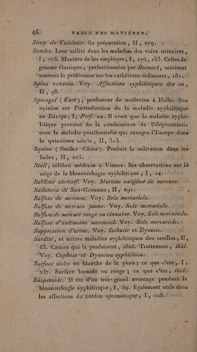 Sirop’ de Cuisinier. Sa préparation, 11 ,:279. : Sondes. Leur utilité dans les maladies des voies urinaires, ‘1, 175. Manière de les employer, L, 176, 183. Celles de gomme élastique , perfectionnées par Bernard, méritent “souvent la préférence surles cathétères ordinaires ; 181: Spina ventosa. Voy. Affections syphilitiques des os, PP 95! Sprengel (Kurt), rstbiléss de médecine à Halle. Son opinion sur l'introdüction de la maladie syphilitique en Europe ; 1, Préf xx. Il croit que la maladie syphi- litique provient de la combinaison dé Péléphantiasis avec la maladie pestilentiellé qui rava get l’Europe: dans le quinzième siècle , IT, 313. Sauine ( Smilax'® China). Produit la salivation dans les: Indes, IT, 205. | Stoll, célèbre médécin à Vienne. Ses observations’sur le: siége de la blennorrhagie syphilitique ; T, 14: Sublimé corrosif. Voy. Muriate oxigéné de mercure. Sudatorio di San-Germano ; IL} =91. | Sulfate de mercure. Voy. Sels mercuriels. Sulfate de mercure jaune. Voy. Sels mercuriels. Sulfure de mercure rouge ou cinnabre. Voy. Sels mercuriels. Sulfure d’antimoine mercuriel. Noy. Sels mercuriels. Suppression d'urine. Noy. Ischurie et Dysurte. Surdité, et autres maladies syphilitiques des oreillesy FF, 63. Causes qui là produisent , 2044: Traitement ; ibid. Voy. Cophose ‘er Dysecœa syphilitica. Surface sèche ‘ou blanche de la peans;ice que c'est, 1@ “237. Surface humide ou rouge ; :ce qué cest, ibid: Suspensoir. ‘1 est d’un très- grand avantage pendant la ‘blennorrhagié syphilitique ; 1, 59. Egalement utile dans les affections du ‘côrdon spermatique ; [, 108: