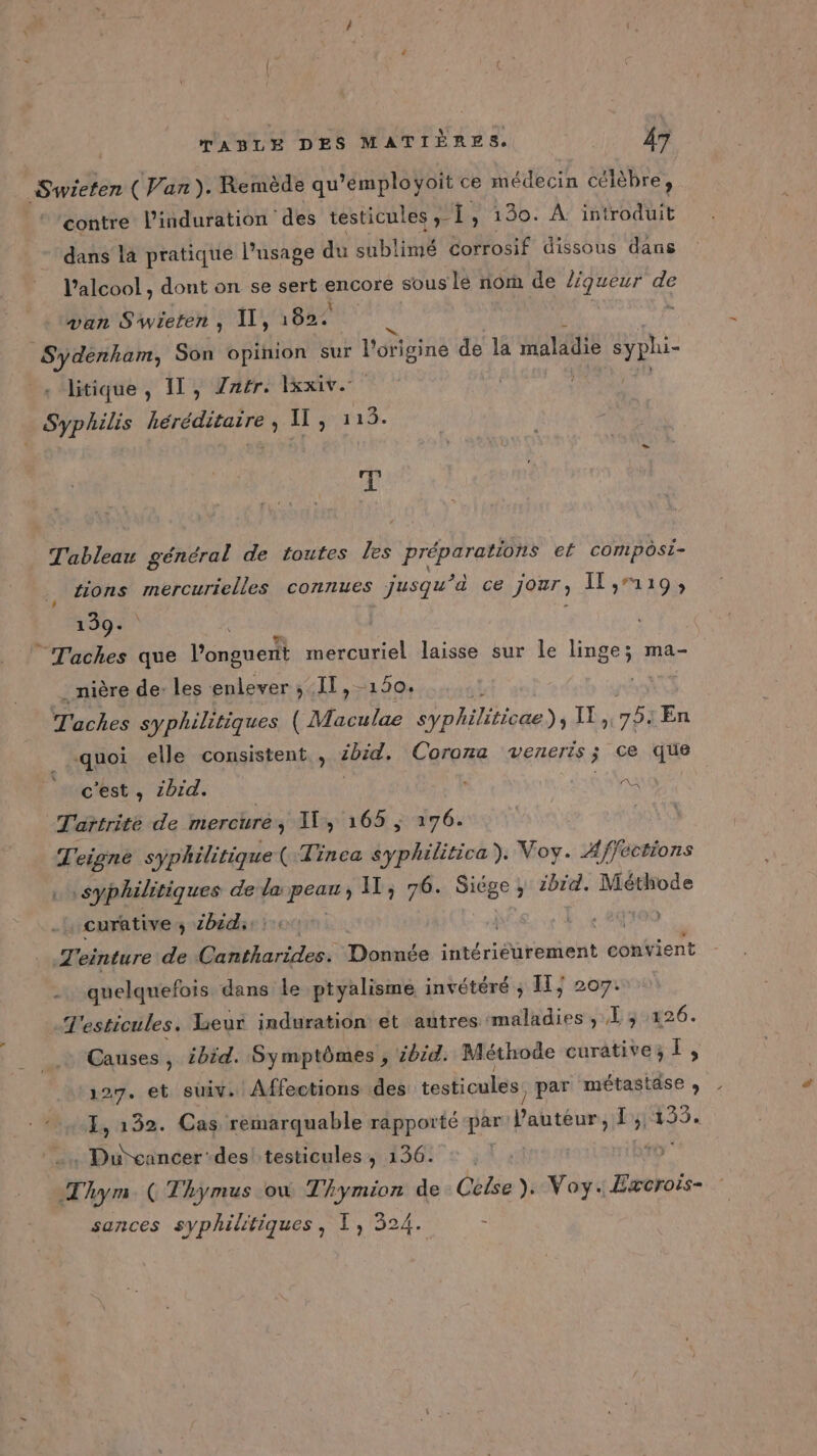 Swieten (Van). Remède qu *’éemployoit ce médecin célèbre, contre l’induration des testicules 1, 130. À introduit dans la pratique l’usage du sublimé Corrosif dissous dans l'alcool , dont on se sert. nr sous lé rom de liqueur de van S'wieren, Il, 1822 k Sydénham, Son opinion sur l'origine de la maladie syphi- litique , 11, Zaér, Ixxiv. Syphilis APE IEDE Il rra3 # Tableau général de toutes les préparations ef composi- tions mercurielles connues jusqu’à ce jour, Îl,119; 139. Taches que PR mercuriel laisse sur le linge; ma- . nière de: les enlever ; IT, -150. Taches syphilitiques Mani syphiliticue) IT 1753 En quoi elle consistent , 4bid. Corona veneris; ce que c'est, 2bid. A Tartrite de mercüuré , IT, 165 ; 176. T'eigné syphilitique( Tinea arr Voy. Affections syphilitiques de Pare IT; 76. si , ibid. Méthode curative ; 2bid. AN T'einture de tartes Donnée intériéurement convient quelquefois dans le ptyalisme invétéré ; Il, 207. T'esticules. Leur induration et autres: Ride Dg4426. Es ibid. Symptômes , ibid. Méthode curative; a 27, et suiv. Affections des testicules. par ns. à 132. Cas remarquable rapporté ‘par NÉ, M ei . Du cancer des! testicules, 136. T ym. (Thymus où Thymion de Celse), Voy. Exeroïs- sances syphilitiques, TL, 324. s