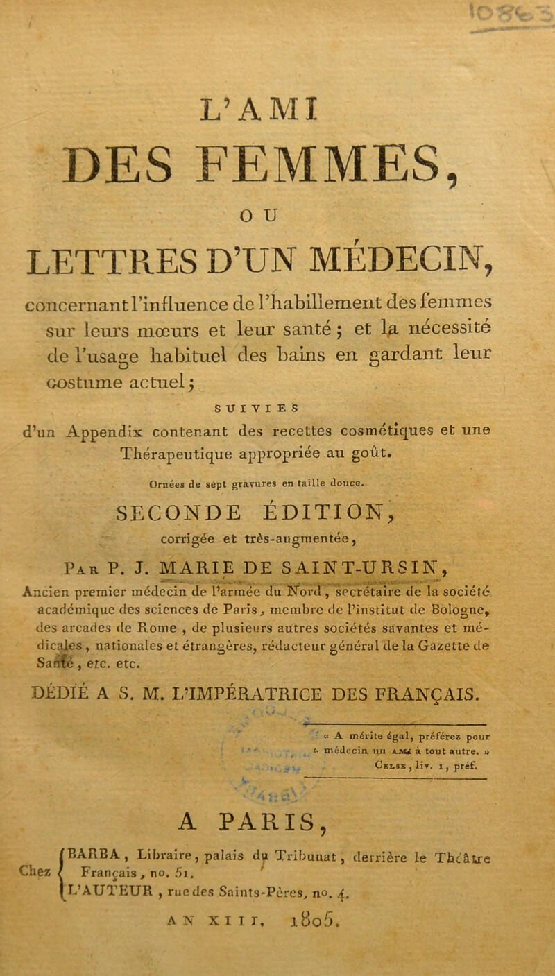 > DES FEMMES, O U LETTR.ES D’UN MÉDECIN, concernant l’influence de l’iiabillement des femmes sur leurs mœurs et leur santé ; et la nécessité de l’usage habituel des bains en gardant leur costume actuel j SUIVIES d’un Appendix contenant des recettes cosmétiques et une Thérapeutique appropriée au goût. Ornées de sept gravures en taille douce. SECONDE ÉDITION, corrigée et très-augmentée, Par P. J. MARIE DE SAINT-URSIN, Ancien premier médecin de l’armée du Nord , secrétaire de la société académique des sciences de Paris, membre de l’institut de Bologne, des arcades de Rome , de plusieurs autres sociétés savantes et mé- dicales , nationales et étrangères, rédacteur général de la Gazette de Sanfé , etc. etc. DÉDIÉ A S. M. L’IMPÉRATRICE DES FRANÇAIS. « A mérite égal, préférez pour <• médecin, uu iju à tout autre. » CEi.ss,liv. r, préf. A PARIS, ! BARBA, Libraire, palais du Tribunat, derrière le Théâtre Français , no. 51. L’AUTEUR , rue des Saints-Pères, no. 4, AN XIII, i8o5. Chez