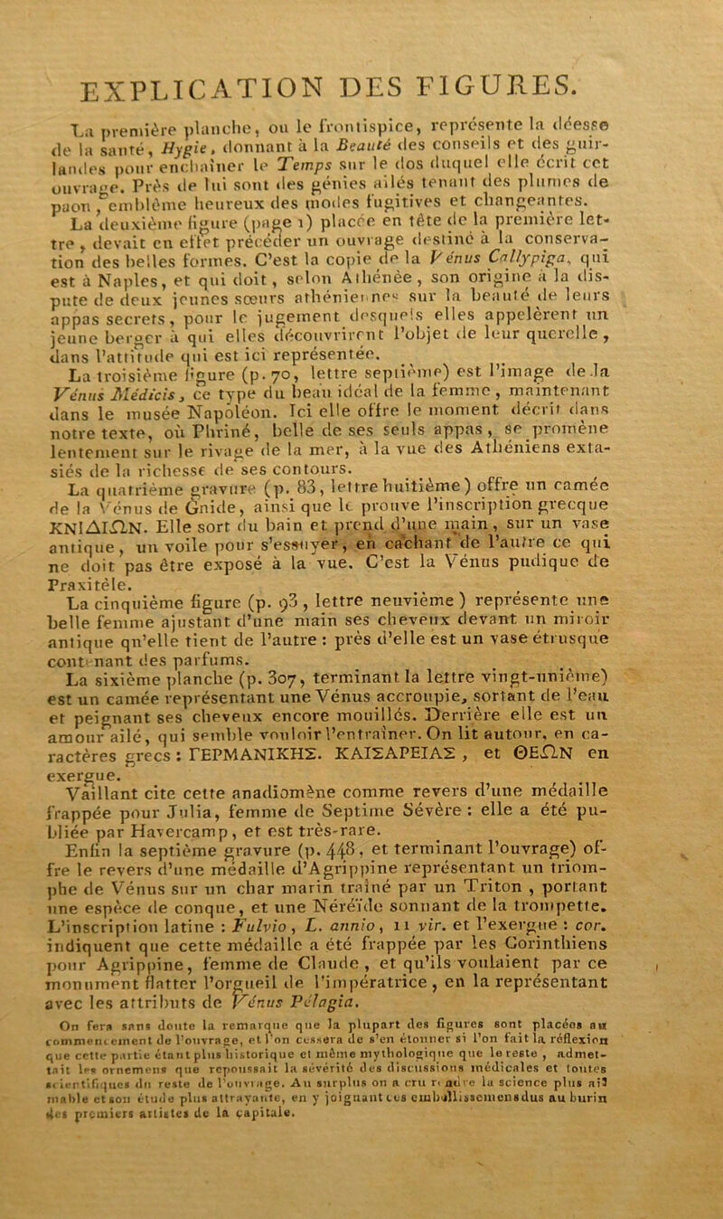 EXPLICATION DES FIGURES. La première planche, ou le frontispice, représente la déesse de la santé, Hygie. donnant à la Beauté des conseils et des guir- landes pour enchaîner le Temps sur le dos duquel elle écrit cet ouvra«>e. Près de lui sont des génies ailés tenant des plumes de paon ^emblème heureux des modes fugitives et changeantes. La deuxième figure (page i) placée en tète de la première let- tre , devait en ellet précéder un ouvrage destiné à la conserva- tion des belles formes. C’est la copie de la Vénus Callypiga, qui est à Naples, et qui doit , selon Athénée , son origine à la dis- pute de deux jeunes sœurs athénienne* sur la beaute de leurs appas secrets, pour le jugement desquels elles appelèrent un jeune ber°cr a qui elles découvrirent 1 objet vie leur querelle , dans l’attmule qui est ici représentée. La troisième figure (p.70, lettre septième) est l’image de .la Vénus Médicis, ce type du beau idéal de la femme, maintenant dans le musée Napoléon. Ici elle offre le moment décrit dans notre texte, où Plrriné, belle de ses seuls appas, se.promène lentement sur le rivage de la mer, a la vue des Athéniens exta- siés de la richesse de ses contours. La quatrième gravure (]). 83} lettre huitième ) offre tin camee de la Vénus de Gnide, ainsi que le prouve l’inscription grecque KNlAlXlN. Elle sort du bain et prend d’une main, sur un vase antique, un voile pour s’essayer, en cachant de l’autre ce qui ne doit pas être exposé à la vue. C’est la Vénus pudique de Praxitèle. La cinquième figure (p. $3 , lettre neuvième ) représente une belle femme ajustant d’une main ses cheveux devant un miroir antique qn’elle tient de l’autre : près d’elle est un vase étrusque contenant des parfums. La sixième planche (p. 307, terminant la lettre vingt-uniètue) est un camée représentant une Vénus accroupie, sortant de l’eau et peignant ses cheveux encore mouillés. Derrière elle est un amour ailé, qui semble vouloir l’entraîner.. On lit autour, eu ca- ractères grecs : TEPMANIKHS. KAIZAPEIA2 , et 0EX1N en exergue. Vaillant cite cette anadiomène comme revers d’une médaille frappée pour Julia, femme de Septime Sévère: elle a été pu- bliée par Havercamp, et est très-rare. Enfin la septième gravure (p. 448, et terminant l’ouvrage) of- fre le revers d’une médaille d’Agrippine représentant un triom- phe de Vénus sur un char marin traîné par un Triton , portant une espèce de conque, et une Néréide sonnant de la trompette. L’inscription latine : Fulvio , L. atinio, 11 vir. et l’exergue : cor. indiquent que cette médaille a été frappée par les Corinthiens pour Agrippine, femme de Claude, et qu’ils voulaient parce monument flatter l’orgueil de l’impératrice , en la représentant avec les attributs de Vénus Pélagia. On fera «ans doute la remarque que la plupart des figures sont placées au commencement de l’ouvrage, et l'on cessera de s’en étonner si l’on fait la réflexion que cette partie étant plus historique et même mythologique que le teste, admet- tait les ornemen* que repoussait la sévérité des discussions medicales et toutes scientifiques du reste de l’ouvrage. Au surplus ou a cru n ncVe ia science plus ail niable et son étude plus attrayante, en y joignant ces ctubAlisscinensdus au burin 4e> premiers artistes de la capitale.