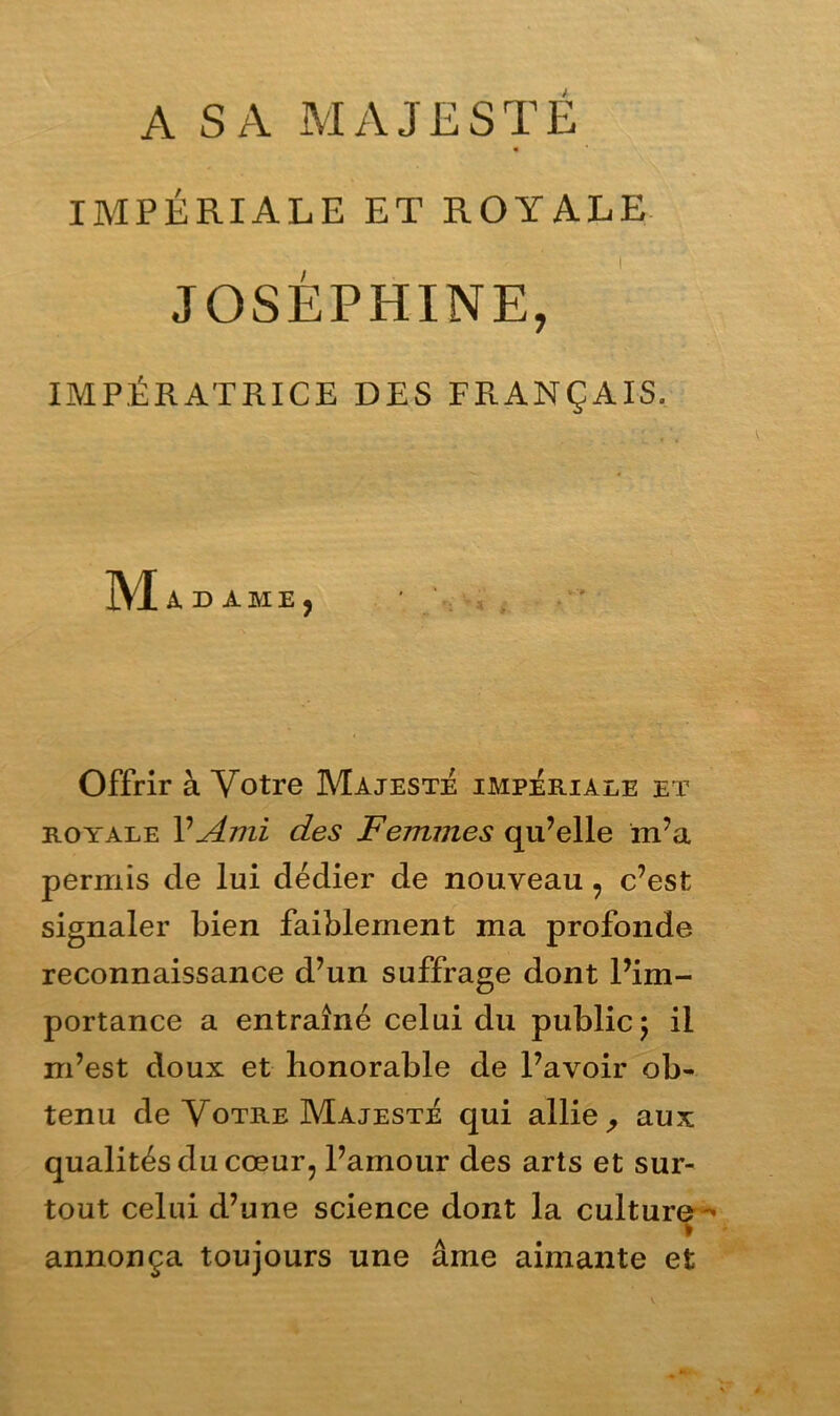 A SA MAJESTE « IMPÉRIALE ET ROYALE JOSÉPHINE, IMPÉRATRICE DES FRANÇAIS. M ADAMEj Offrir à Votre Majesté impériale et royale P Ami des Femmes qu’elle m’a permis de lui dédier de nouveau , c’est signaler bien faiblement ma profonde reconnaissance d’un suffrage dont l’im- portance a entraîné celui du public ; il m’est doux et honorable de l’avoir ob- tenu de Votre Majesté qui allie , aux qualités du cœur, l’amour des arts et sur- tout celui d’une science dont la culture - annonça toujours une âme aimante et