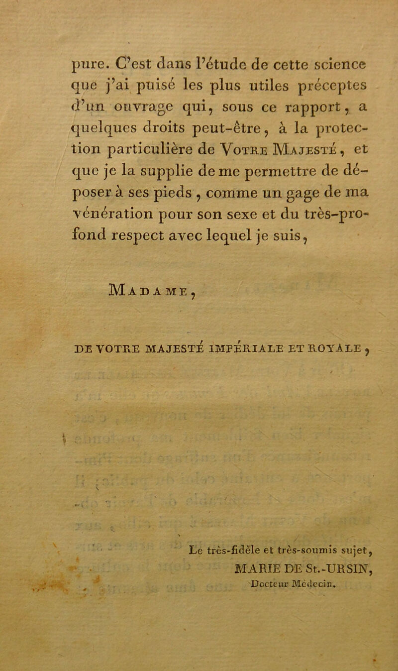 pure. C’est dans l’étude de cette science que j’ai puisé les plus utiles préceptes d’un ouvrage qui, sous ce rapport, a quelques droits peut-être, à la protec- tion particulière de Votre Majesté, et que je la supplie de me permettre de dé- poser à ses pieds , comme un gage de ma vénération pour son sexe et du très-pro- fond respect avec lequel je suis, Madame , DE VOTRE MAJESTÉ IMPÉRIALE ET ROYALE , N. Le très-fidèle et très-soumis sujet, MARIE DE St.-URSIN, : Docteur Médecin.