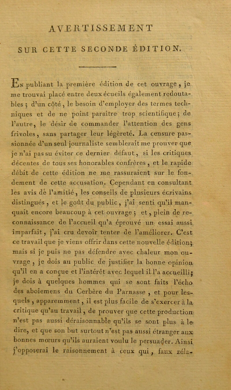 AVERTISSEMENT SUR CETTE SECONDE ÉDITION. En publiant la première édition de cet ouvrage , je me trouvai placé entre deux écueils également redouta- bles ; d’un côté , le besoin d’employer des termes tech- niques et de ne point paraître trop scientifique ; de l’autre, le désir de commander l’attention des gens frivoles , sans partager leur légèreté. La censure pas- sionnée d’un seul journaliste semblerait me prouver que je n’ai pas su éviter ce dernier défaut, si les critiques décentes de tous ses honorables confrères , et le rapide débit de cette édition ne me rassuraient sur le fon- dement de cette accusation. Cependant en consultant les avis de l’amitié, les conseils de plusieurs écrivains distingués , et le goût du public , j’ai senti qu’il man- quait encore beaucoup à cet ouvrage 5 et, plein de re- connaissance de l’accueil qu’a éprouvé un essai aussi imparfait, j’ai cru devoir tenter de l’améliorer. C’est ce travail que je viens offrir dans cette nouvelle édition; mais si je puis ne pas défendre avec chaleur mon ou- vrage , je dois au public de justifier la bonne opinion qu’il en a conçue et l’intérêt avec lequel il l’a accueilli; je dois à quelques hommes qui se sont faits l’écho des aboiemens du Cerbère du Parnasse , et pour les- quels , apparemment, il est plus facile de s’exercer à la critique qu’au travail, de prouver que cette production n’est pas aussi déraisonnable qu’ils se sont plus à le dire, et que son but surtout n’est pas aussi étranger aux bonnes mœurs qu’ils auraient voulu le persuader. Ainsi j’opposerai le raisonnement à ceux qui ; faux zéla-