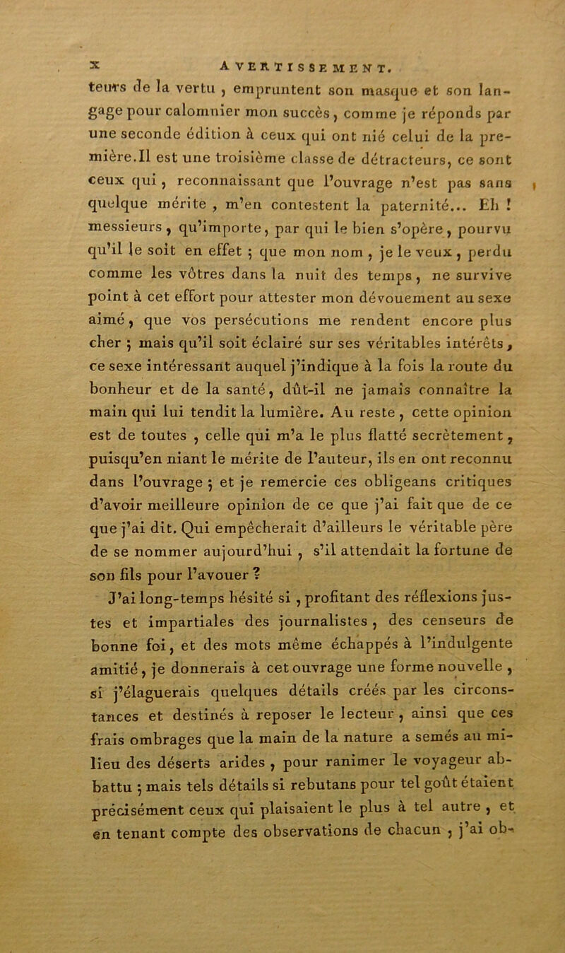 teuTs de la vertu , empruntent son masque et son lan- gage pour calomnier mon succès, comme je réponds par une seconde édition à ceux qui ont nié celui de la pre- mière.Il est une troisième classe de détracteurs, ce sont ceux qui , reconnaissant que l’ouvrage n’est pas saris | quelque mérite , m’en contestent la paternité... Eh ! messieurs , qu’importe, par qui le bien s’opère, pourvu qu’il le soit en effet ; que mon nom , je le veux , perdu comme les vôtres dans la nuit des temps , ne survive point à cet effort pour attester mon dévouement au sexe aimé, que vos persécutions me rendent encore plus cher ; mais qu’il soit éclairé sur ses véritables intérêts, ce sexe intéressant auquel j’indique à la fois la route du bonheur et de la santé, dût-il ne jamais connaître la main qui lui tendit la lumière. Au reste , cette opinion est de toutes , celle qui m’a le plus flatté secrètement, puisqu’en niant le mérite de l’auteur, ils en ont reconnu dans l’ouvrage ; et je remercie ces obligeans critiques d’avoir meilleure opinion de ce que j’ai fait que de ce que j’ai dit. Qui empêcherait d’ailleurs le véritable père de se nommer aujourd’hui , s’il attendait la fortune de son fils pour l’avouer ? J’ai long-temps hésité si , profitant des réflexions jus- tes et impartiales des journalistes , des censeurs de bonne foi, et des mots même échappés à l’indulgente amitié, je donnerais à cet ouvrage une forme nouvelle , si j’élaguerais quelques détails créés par les circons- tances et destinés à reposer le lecteur , ainsi que ces frais ombrages que la main de la nature a semés au mi- lieu des déserts arides , pour ranimer le voyageur ab- battu , mais tels détails si rebutans pour tel goût étaient précisément ceux qui plaisaient le plus à tel autre , et en tenant compte des observations de chacun , j’ai ob-.