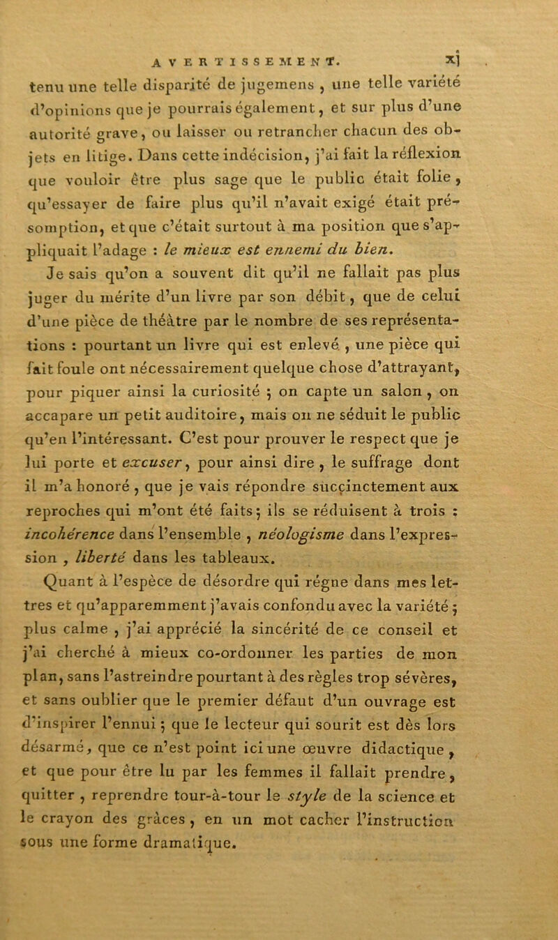 tenu une telle disparité de jugeinens , une telle variété d’opinions cpie je pourrais également, et sur plus d’une autorité grave, ou laisser ou retrancher chacun des ob- jets en litige. Dans cette indécision, j’ai lait la réflexion que vouloir être plus sage que le public était folie , qu’essayer de Dire plus qu’il n’avait exigé était pré- somption, et que c’était surtout à ma position que s’ap- pliquait l’adage : le mieux est ennemi du bien. Je sais qu’on a souvent dit qu’il ne fallait pas plus juger du mérite d’un livre par son débit, que de celui d’une pièce de théâtre par le nombre de ses représenta- tions : pourtant un livre qui est enlevé. , une pièce qui fait foule ont nécessairement quelque chose d’attrayant, pour piquer ainsi la curiosité ; on capte un salon , on accapare un petit auditoire, mais on ne séduit le public qu’en l’intéressant. C’est pour prouver le respect que je lui porte et excuser, pour ainsi dire , le suffrage dont il m’a honoré , que je vais répondre succinctement aux reproches qui m’ont été faits; ils se réduisent à trois ; incohérence dans l’ensemble , néologisme dans l’expres- sion , liberté dans les tableaux. Quant à l’espèce de désordre qui régne dans mes let- tres et qu’apparemment j’avais confondu avec la variété ; plus calme , j’ai apprécié la sincérité de ce conseil et j’ai cherché à mieux co-ordonner les parties de mon plan, sans l’astreindre pourtant à des règles trop sévères, et sans oublier que le premier défaut d’un ouvrage est d’inspirer l’ennui ; que le lecteur qui sourit est dès lors désarmé, que ce n’est point ici une oeuvre didactique, et que pour être lu par les femmes il fallait prendre, quitter , reprendre tour-à-tour le style de la science et le crayon des grâces , en un mot cacher l’instruction sous une forme dramatique.