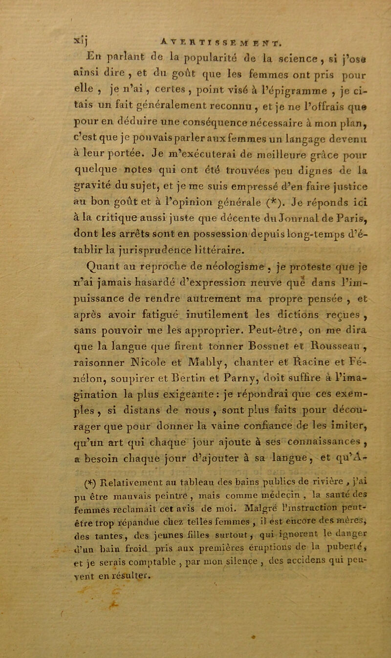 X|J Avertisse»* est, La parlant de la popularité de la science , si j’ose ainsi dire , et du goût c|ue les femmes ont pris pour elle , je n’ai , certes , point visé à l’épigramme , je ci- tais un fait généralement reconnu , et je ne l’offrais que pour en déduire une conséquence nécessaire à mon plan , c’est que je pou vais parler aux femmes un langage devenu à leur portée. Je m’exécuterai de meilleure grâce pour quelque nptes qui ont été trouvées peu dignes de la gravité du sujet, et je me suis empressé d’en faire justice au bon goût et à l’opinion générale (*). Je réponds ici à la critique aussi juste que décente du Journal de Paris, dont les arrêts sont en possession depuis long-temps d’é- tablir la jurisprudence littéraire. Quant au reproche de néologisme , je proteste que je n’aî jamais hasardé d’expression neuve que dans l’im- puissance de rendre autrement ma propre pensée , et après avoir fatigué inutilement les dictions reçues , sans pouvoir me les approprier. Peut-être, on me dira que la langue que firent tonner Bossuet et Rousseau , raisonner Nicole et Mably, chanter et Racine et Fé- nelon, soupirer et Bertin et Parny, doit suffire à l’ima- gination la plus exigeante: je répondrai que ces exem- ples , si distans de nous, sont plus faits pour décou- rager que pour donner la vaine confiance de les imiter, qu’un art qui chaque jour ajoute à ses connaissances , a besoin chaque jour d’ajouter à sa langue, et qu’A- (*) Relativement au tableau des bains publics de rivière , j’ai pu être mauvais peintre , mais comme médecin , la santé des femmes réclamait cet avis de moi. Malgré l’instruction peut- être trop répandue chez telles femmes , il est encore des mères, des tantes, des jeunes filles surtout, qui ignorent le danger d’un bain froid pris aux premières éruptions de la puberté, et je serais comptable , par mon silence , des accidens qui peu- vent en résulter.