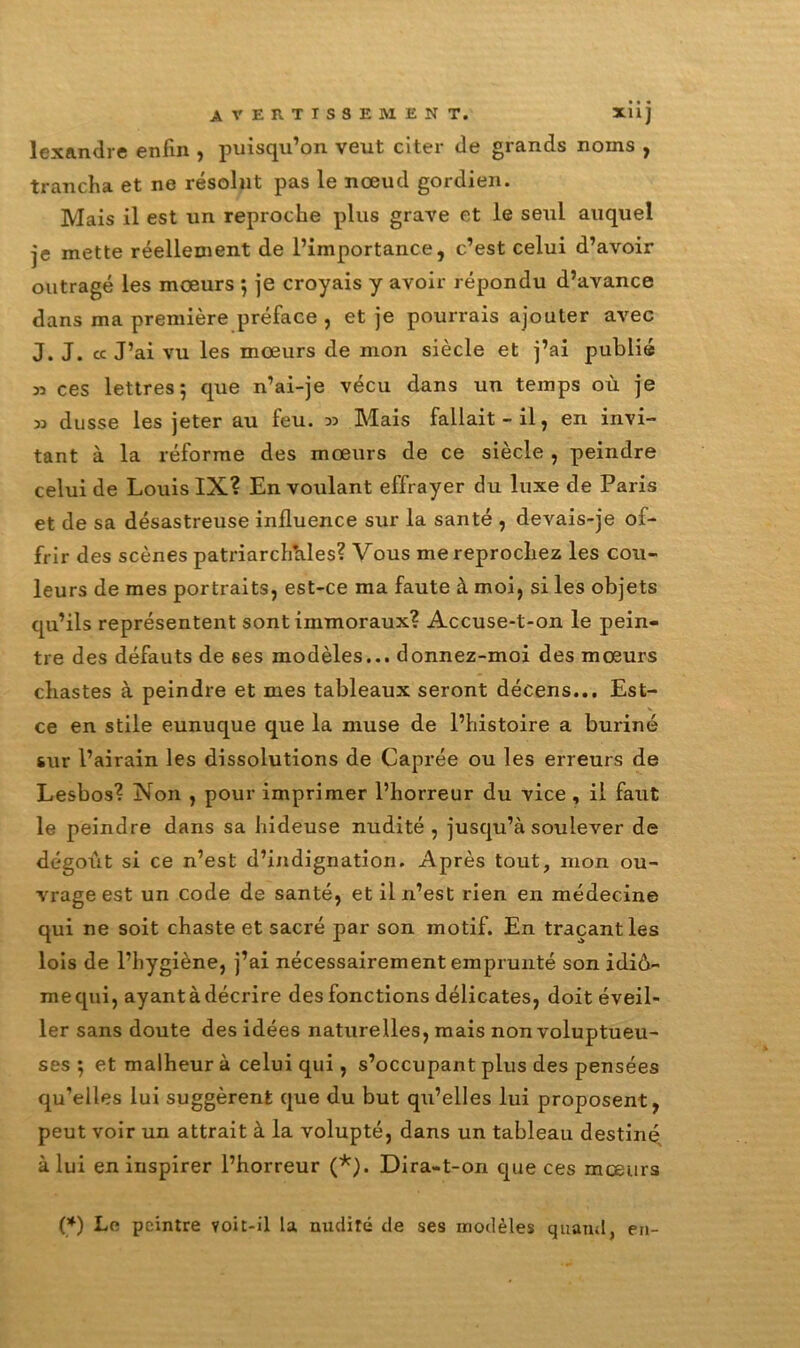 lexandre enfin , puisqu’on veut citer de grands noms , trancha et ne résolut pas le nœud gordien. Mais il est un reproche plus grave et le seul auquel je mette réellement de l’importance, c’est celui d’avoir outragé les mœurs *, je croyais y avoir répondu d’avance dans ma première préface , et je pourrais ajouter avec J. J. « J’ai vu les mœurs de mon siècle et j’ai publié » ces lettres 5 que n’ai-je vécu dans un temps où je 33 dusse les jeter au feu. 33 Mais fallait-il, en invi- tant à la réforme des mœurs de ce siècle , peindre celui de Louis IX? En voulant effrayer du luxe de Paris et de sa désastreuse influence sur la santé , devais-je of- frir des scènes patriarch’ales? Vous me reprochez les cou- leurs de mes portraits, est-ce ma faute à moi, si les objets qu’ils représentent sont immoraux? Accuse-t-on le pein- tre des défauts de ses modèles... donnez-moi des mœurs chastes à peindre et mes tableaux seront décens... Est- ce en stile eunuque que la muse de l’histoire a buriné sur l’airain les dissolutions de Caprée ou les erreurs de Lesbos? Non , pour imprimer l’horreur du vice , il faut le peindre dans sa hideuse nudité, jusqu’à soulever de dégoût si ce n’est d’indignation. Après tout, mon ou- vrage est un code de santé, et il n’est rien en médecine qui ne soit chaste et sacré par son motif. En traçant les lois de l’hygiène, j’ai nécessairement emprunté son idiô- mequi, ayant à décrire des fonctions délicates, doit éveil- ler sans doute des idées naturelles, mais non voluptueu- ses ; et malheur à celui qui, s’occupant plus des pensées qu’elles lui suggèrent que du but qu’elles lui proposent, peut voir un attrait à la volupté, dans un tableau destiné, à lui en inspirer l’horreur (*). Dira-t-on que ces mœurs (*) Le peintre voit-il la nudité de ses modèles quand, en-
