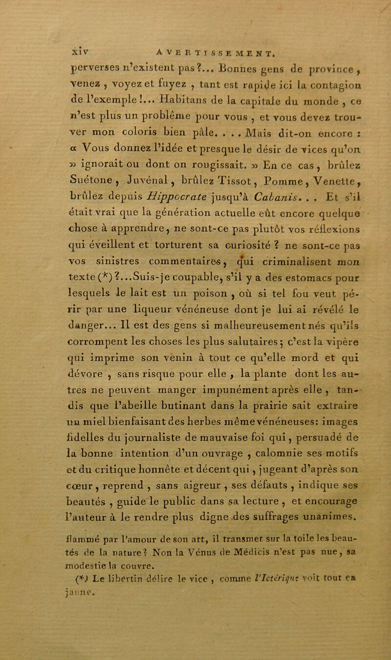 perverses n’existent pas ?... Bonnes gens de province , venez , voyez et fuyez , tant est rapide ici la contagion de l’exemple!... Habitans de la capitale du monde , ce n’est plus un problème pour vous , et vous devez trou- ver mon coloris bien pâle. . . . Mais dit-on encore : « Vous donnez l’idée et presque le désir de vices qu’on ignorait ou dont on rougissait. » En ce cas , brûlez Suétone, Juvénal, brûlez Tissot, Pomme , Venette, brûlez depuis Hippocrate jusqu’à Cabanis. . . Et s’il était vrai que la génération actuelle eût encore quelque chose à apprendre, ne sont-ce pas plutôt vos réflexions qui éveillent et torturent sa curiosité ? ne sont-ce pas vos sinistres commentaires, qui criminalisent mon texte (*) ?. ..Suis-je coupable, s’il y a des estomacs pour lesquels le lait est un poison , où si tel fou veut pé- rir par une liqueur vénéneuse dont je lui ai révélé le danger... Il est des gens si malheureusement nés qu’ils corrompent les choses les plus salutaires 5 c’est la vipère qui imprime son venin à tout ce qu’elle mord et qui dévore , sans risque pour elle , la plante dont les au- tres ne peuvent manger impunément après elle , tan- dis que l’abeille butinant dans la prairie sait extraire un miel bienfaisant des herbes même vénéneuses: images fidelles du journaliste de mauvaise foi qui, persuadé de la bonne intention d’un ouvrage , calomnie ses motifs et du critique honnête et décent qui, jugeant d’après son cœur, reprend , sans aigreur , ses défauts , indique ses beautés , guide le public dans sa lecture , et encourage l’auteur à le rendre plus digne des suffrages unanimes. flammé par l’amour de son art, il transmet sur la toile les beau- tés de la nature? Non la Vénus de Médicis n’est pas nue, sa modestie la couvre. (*) Le libertin délire le vice , comme l'Ictiriqu; voit tout es jaune.
