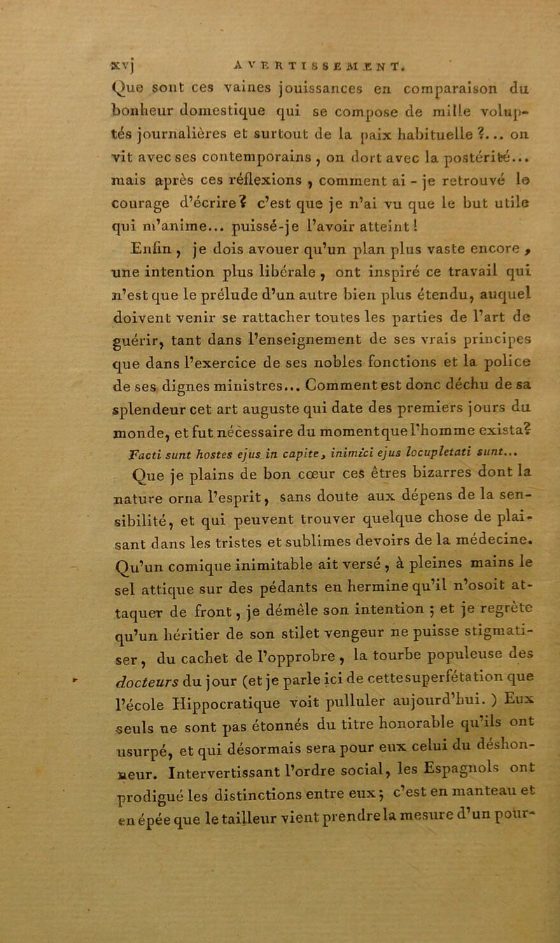 Que sont ces vaines jouissances en comparaison du bonheur domestique qui se compose de mille volup- tés journalières et surtout de la paix habituelle ?... on vit avec ses contemporains , on dort avec la postérité... niais après ces réflexions , comment ai - je retrouvé 1© courage d’écrire? c’est que je n’ai vu que le but utile qui m’anime... puissé-je l’avoir atteint 1 Enfin , je dois avouer qu’un plan plus vaste encore , une intention plus libérale , ont inspiré ce travail qui n’est que le prélude d’un autre bien plus étendu, auquel doivent venir se rattacher toutes les parties de l’art de guérir, tant dans l’enseignement de ses vrais principes que dans l’exercice de ses nobles fonctions et la police de ses dignes ministres... Comment est donc déchu de sa splendeur cet art auguste qui date des premiers jours du inonde, et fut nécessaire du momentquel’homme exista? Facti sunt hostes ejus in capite, inimici ejus locupletati sunt... Que je plains de bon cœur ces êtres bizarres dont la nature orna l’esprit, sans doute aux dépens de la sen- sibilité, et qui peuvent trouver quelque chose de plai- sant dans les tristes et sublimes devoirs de la médecine. Qu’un comique inimitable ait versé , à pleines mains le sel attique sur des pédants en hermine qu’il n’osoit at- taquer de front, je démêle son intention 5 et je regrete qu’un héritier de son stilet vengeur ne puisse stigmati- ser , du cachet de l’opprobre , la tourbe populeuse des docteurs du jour (et je parle ici de cette superfétation que l’école Hippocratique voit pulluler aujourd hui. ) Eux ■seuls ne sont pas étonnés du titre honorable qu’ils ont usurpé, et qui désormais sera pour eux celui du déshon- neur. Intervertissant l’ordre social, les Espagnols ont prodigué les distinctions entre eux 5 c’est en manteau et en épée que le tailleur vient prendre la mesure d unpoui-