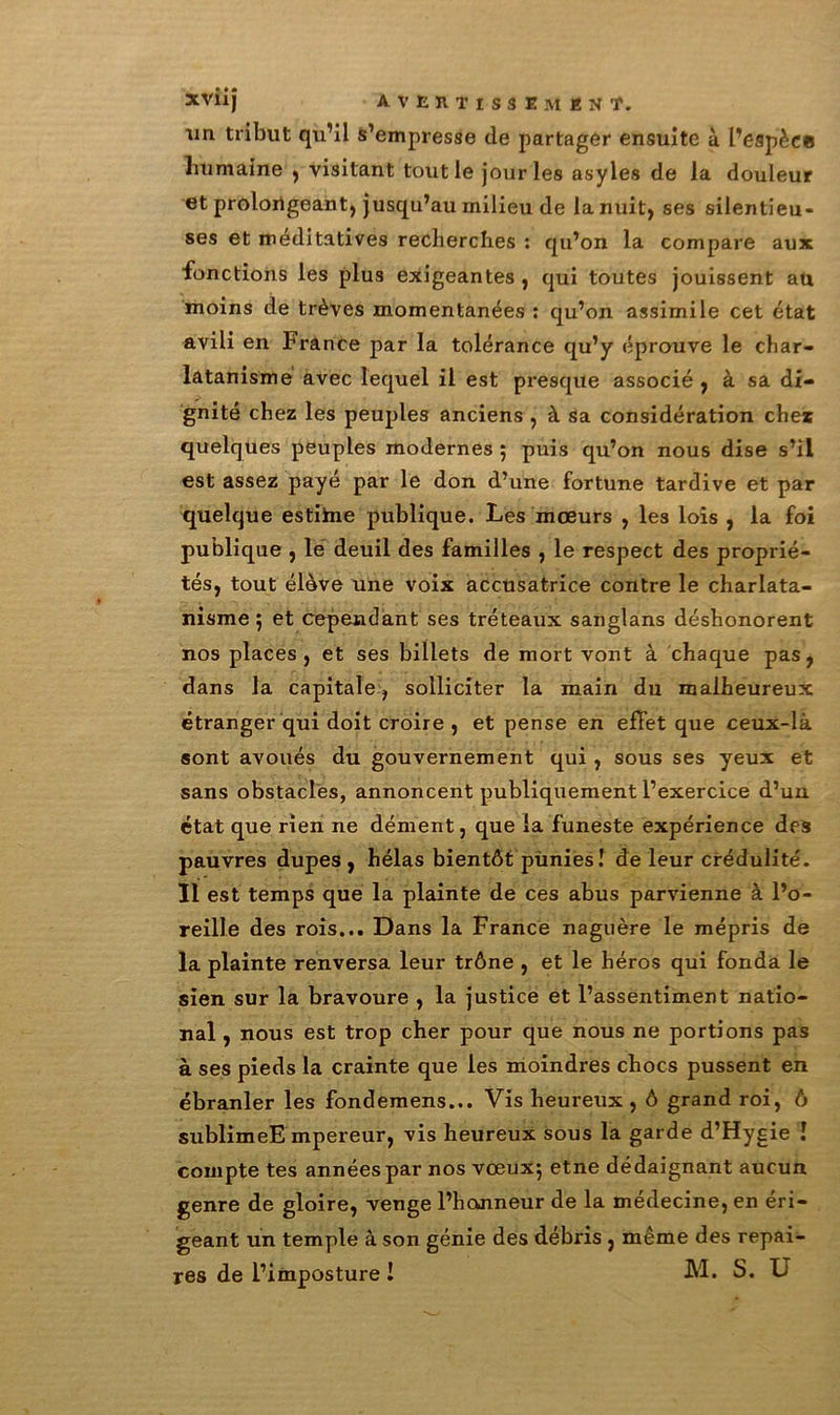 un tribut qu’il s’empresse de partager ensuite à l’espèce humaine , visitant tout le jour les asyles de la douleur et prolongeant, jusqu’au milieu de la nuit, ses silentieu- ses et méditatives recherches : qu’on la compare aux fonctions les plus exigeantes, qui toutes jouissent au moins de trêves momentanées : qu’on assimile cet état avili en France par la tolérance qu’y éprouve le char- latanisme avec lequel il est presque associé , à sa di- gnité chez les peuples anciens , à sa considération chez quelques peuples modernes ; puis qu’on nous dise s’il est assez payé par le don d’une fortune tardive et par quelque estiïne publique. Les mœurs , les lois , la foi publique , le deuil des familles , le respect des proprié- tés, tout élève une voix accusatrice contre le charlata- nisme ; et cependant ses tréteaux sanglans déshonorent nos places, et ses billets de mort vont à chaque pas, dans la capitale, solliciter la main du malheureux étranger qui doit croire , et pense en effet que ceux-là sont avoués du gouvernement qui , sous ses yeux et sans obstacles, annoncent publiquement l’exercice d’un état que rien ne dément, que la funeste expérience des pauvres dupes, hélas bientôt punies! de leur crédulité. Il est temps que la plainte de ces abus parvienne à l’o- reille des rois... Dans la France naguère le mépris de la plainte renversa leur trône , et le héros qui fonda le sien sur la bravoure , la justice et l’assentiment natio- nal , nous est trop cher pour que nous ne portions pas à ses pieds la crainte que les moindres chocs pussent en ébranler les fondemens... Vis heureux, ô grand roi, ô sublimeE mpereur, vis heureux sous la garde d’Hygie ! compte tes années par nos vœux; etne dédaignant aucun genre de gloire, venge l’honneur de la médecine, en éri- geant un temple à son génie des débris , même des repai- res de l’imposture ! M. S. U