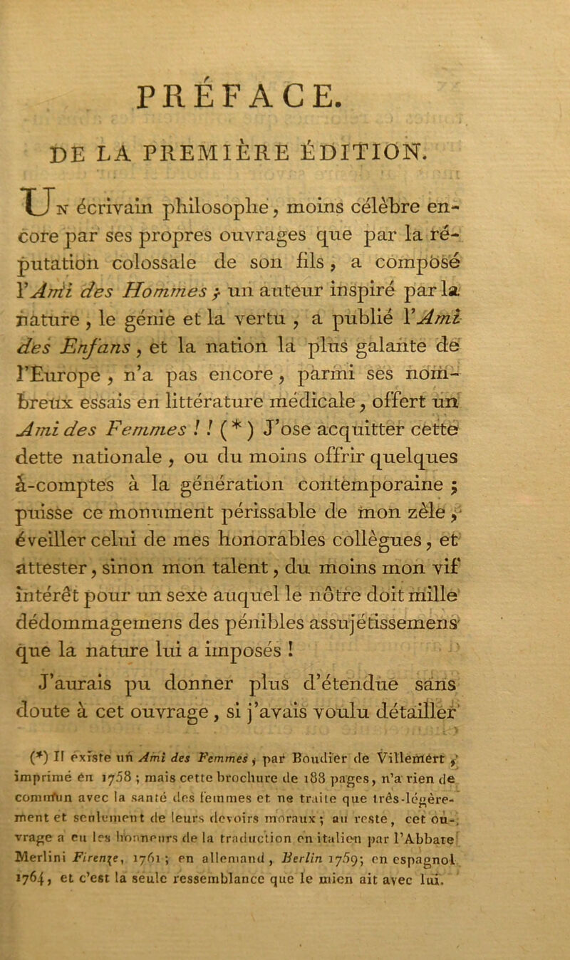 PREFACE. DE LA PREMIÈRE ÉDITION. U n écrivain philosophe, moins célèbre en- core par ses propres ouvrages que par la ré- putation colossale de son fils, a compose l’Anii des Hommes , un auteur inspiré par la. nature , le génie et la vertu , a publié Y Ami des Enfans, et la nation là plus galante de l’Europe , n’a pas encore, parmi ses nom- breux essais en littérature médicale, offert un Ami des Femmes ! ! ( * ) J’ose acquitter cette dette nationale , ou du moins offrir quelques â-comptes à la génération contemporaine ; puisse ce monument périssable de mon zèle, éveiller celui de mes honorables collègues, et attester, sinon mon talent, du moins mon vif intérêt pour un sexe auquel le nôtre doit mille dédommagemens des pénibles assujétissemens' que la nature lui a imposés ! J’aurais pu donner pins d’étendue sans doute à cet ouvrage , si j’avais voulu détailler (*) I! existe un Ami des Femmes j par Boudiér de Vitlenrlért , imprimé ên 17.58 -, mais cette brochure de 188 pages, n’a rien de comnfun avec la santé des femmes et. ne traite que três-légère- ment et seulement de leurs devoirs moraux; au reste, cet ou-, vrage a eu les honneurs de la traduction en italien par l’Abbate Merlini Firen^e, 1761; pn allemand, Berlin 17.59; en espagnol 1764, et c’est la seule ressemblance que le mien ait avec lui.