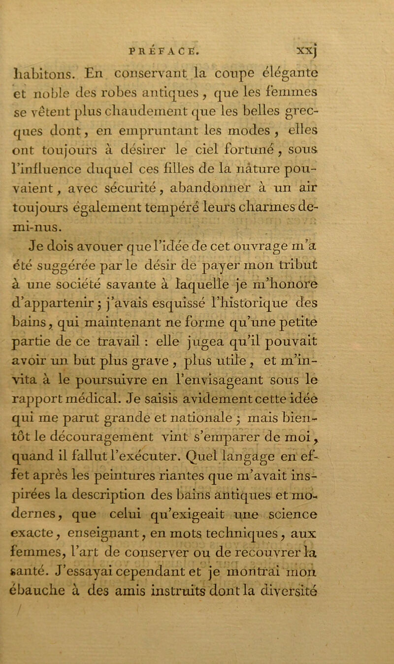 habitons. En conservant la coupe élégante et noble des robes antiques , que les femmes se vêtent plus chaudement que les belles grec- ques dont, en empruntant les modes , elles ont toujours à désirer le ciel fortuné , sous l’influence duquel ces filles de la nature pou- vaient , avec sécurité, abandonner à im air toujours également tempéré leurs charmes de- mi-nus. Je dois avouer que l’idée de cet ouvrage m’a été suggérée par le désir de payer mon tribut à une société savante à laquelle je m’honore d’appartenir 5 j’avais esquissé l’historique des bains, qui maintenant ne forme qu’une petite partie de ce travail : elle jugea qu’il pouvait avoir un but plus grave , plus utile, et m’in- vita à le poursuivre en l’envisageant sous le rapport médical. Je saisis avidement cette idée qui me parut grande et nationale ÿ mais bien- tôt le découragement vint s’emparer de moi, quand il fallut l’exécuter. Quel langage en ef- fet après les peintures riantes que m’avait ins- pirées la description des bains anticpies et mo- dernes, que celui qu’exigeait une science exacte, enseignant, en mots techniques, aux femmes, l’art de conserver ou de recouvrer la santé. J’essayai cependant et je montrai mon ébauche à des amis instruits dont la diversité