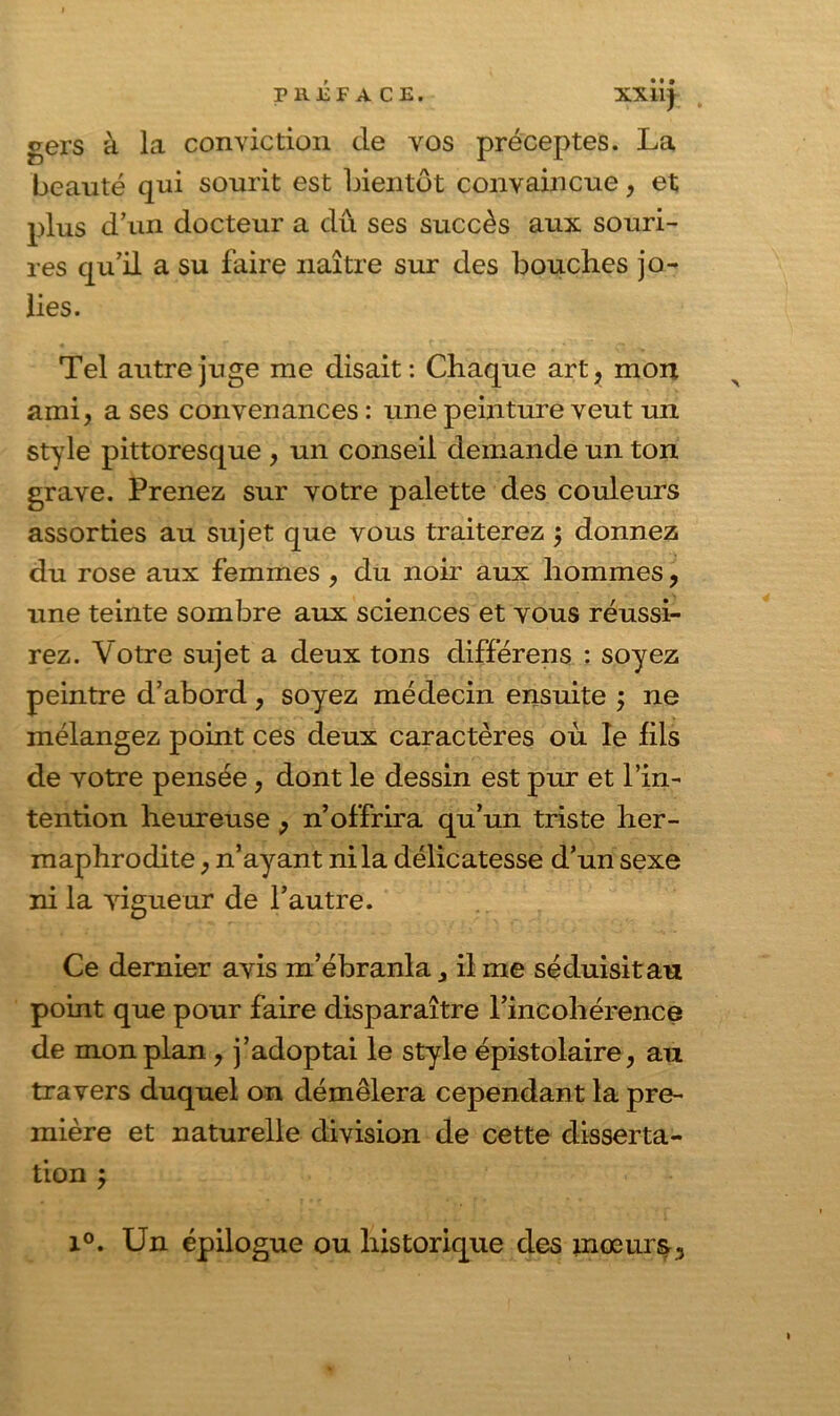 XX11J gers à la conviction cle vos préceptes. La beauté qui sourit est bientôt convaincue, et plus d’un docteur a dû ses succès aux souri- res qu’il a su faire naître sur des bouches jo- lies. Tel autre juge me disait: Chaque art, mort ami, a ses convenances : une peinture veut un style pittoresque , un conseil demande un ton grave. Prenez sur votre palette des couleurs assorties au sujet que vous traiterez $ donnez du rose aux femmes , du noir aux hommes, une teinte sombre aux sciences et vous réussi- rez. Votre sujet a deux tons différons : soyez peintre d’abord, soyez médecin ensuite ; ne mélangez point ces deux caractères où le fils de votre pensée, dont le dessin est pur et l’in- tention heureuse , n’offrira qu’un triste her- maphrodite , n’ayant ni la délicatesse d’un sexe ni la vigueur de l’autre. Ce dernier avis m’ébranla, il me séduisit an point que pour faire disparaître l’incohérence de mon plan , j’adoptai le style épistolaire, au travers duquel on démêlera cependant la pre- mière et naturelle division de cette disserta- tion ; x°. Un épilogue ou historique des mœurs.