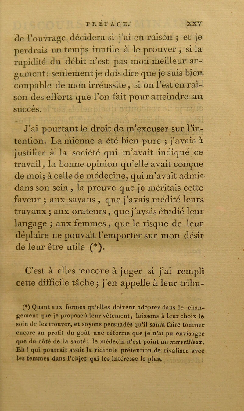 de l’ouvrage décidera si j’ai eu raison ; et je perdrais un temps inutile à le prouver , si la rapidité du débit n’est pas mon meilleur ar- gument : seulement je dois dire que je suis bien coupable de mon irréussite, si on l’est en rai- son des efforts que l’on fait pour atteindre au succès. J’ai pourtant le droit de m’excuser sur l’in- tention. La mienne a été bien pure ; j’avais à justifier à la société qui m’avait indiqué ce travail, la bonne opinion qu’elle avait conçue de moi; à celle de médecine, qui m’avait admip dans son sein , la preuve que je méritais cette faveur ; aux savans , que j’avais médité leurs travaux ; aux orateurs, que j’avais étudié leur langage ; aux femmes, que le risque de leur déplaire ne pouvait l’emporter sur mon désir de leur être utile (*). C’est à elles encore à juger si j’ai rempli cette difficile tâche ; j’en appelle à leur tribu- (*) Quant aux formes qu’elles doivent adopter dans le chan-^ gement que je propose à leur vêtement, laissons à leur choix le soin de les trouver, et soyons persuadés qu’il saura faire tourner encore au profit du goût une réforme que je n’ai pu envisager que du côté de la santé; le médecin n’est point un merveilleux. Eli 1 qui pourrait avoir la ridicule prétention de rivaliser avec les femmes dans l’objet qui les intéresse le plus.