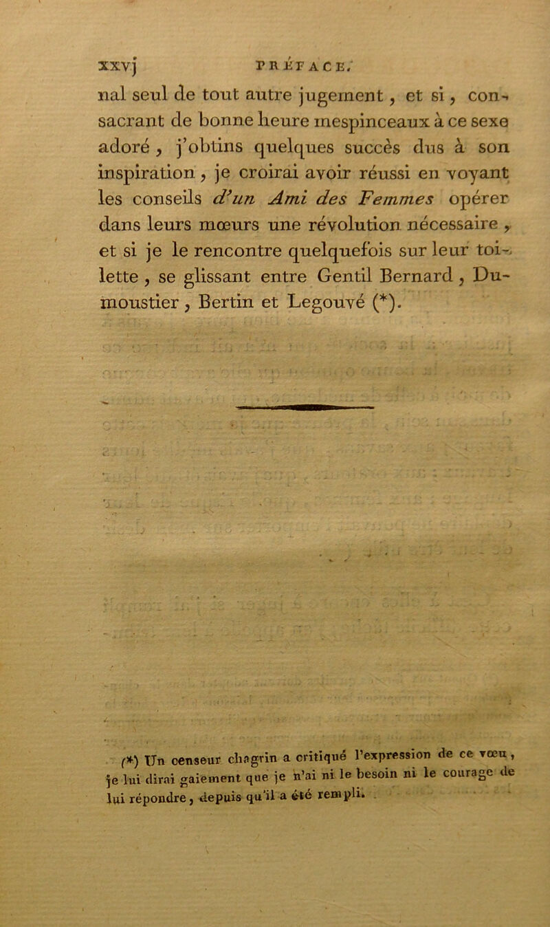 nal seul de tout autre jugement, et si, con-. sacrant de bonne heure mespinceaux à ce sexe adoré , j’obtins quelques succès dus à son inspiration, je croirai avoir réussi en voyant les conseils d’un Ami des Femmes opérer dans leurs mœurs une révolution nécessaire , et si je le rencontre quelquefois sur leur toi-, lette , se glissant entre Gentil Bernard , Du- moustier, Bertin et Legouvé (*). (*) Un censeur chagrin a critiqué l’expression de ce tocu , Je lui dirai gaiement que je n’ai ni le besoin ni le courage de lui répondre j depuis qu’il a été rempli»