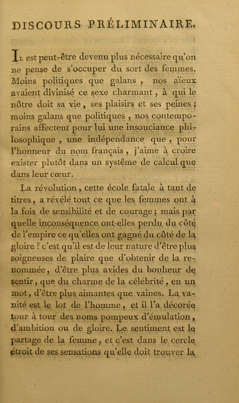 DISCOURS PRÉLIMINAIRE. Il est peut-être devenu plus nécessaire qu’on ne pense de s’occuper du sort des femmes. Moins politiques que galans , nos aïeux avaient divinisé ce sexe charmant, à qui le nôtre doit sa vie, ses plaisirs et ses peines ; moins galans que politiques , nos contempo- rains affectent pour lui une insouciance phL losophique , une indépendance que , pour Fhonneur du nom français , j’aime à croire exister plutôt dans un système de calcul que dans leur cœur. La révolution, cette école fatale à tant de litres, a révélé tout ce que les femmes ont à la fois de sensibilité et de courage ; mais par quelle inconséquence ont-elles perdu du côté de l’empire ce qu’elles ont gagné du côté de la gloire f c’est qu’il est de leur nature d’être plus soigneuses de plaire que d’obtenir de la re- nommée, d’être plus avides du bonheur de sentir, que du charme de la célébrité, en un mot, d’être plus aimantes que vaines. La va- nité est le lot de l’homme, et il l’a décorée tour à tour des noms pompeux d’émulation, d’ambition ou de gloire. Le sentiment est le partage de la femme, et c’est dans le cercle, étroit de ses sensations qu’elle doit trouver la,