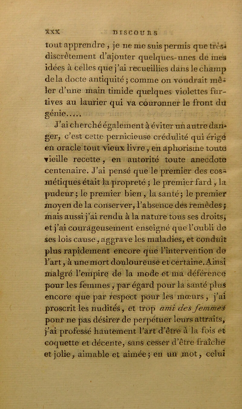 tout apprendre , je ne me suis permis que très* discrètement d’ajouter quelques-unes de mes idées à celles que j’ai recueillies dans le champ delà docte antiquité ; comme on voudrait mê- ler d’une main timide quelques violettes fur- tives au laurier qui va couronner le front dit génie J’ai cherché également à éviter un autre dan- ger, c’est cette pernicieuse crédulité qui érigé en oracle tout vieux livre, en aphorisme toute vieille recette, en autorité toute anecdote centenaire. J’ai pensé que le premier des cos- métiques était la propreté j le premier fard, la pudeur ; le premier bien, la santé 5 le premier moyen de la conserver, l’absence des remèdes j mais aussi j’ai rendu à la nature tous ses droits* et j’ai courageusement enseigné que l’oubli de ses lois cause, aggrave les maladies, et conduit plus rapidement encore que l’intervention de l’art, à une mort douloureuse et certaine. Ainsi malgré l’empire de la mode et ma déférence pour les femmes, par égard pour la santé plus encore que par respect pour les mœurs, j’ai proscrit les nudités, et trop ami des femmes pour ne pas désirer de perpétuer leurs attraits, j’ai professé hautement l’art d’être à la fois et coquette et décente, sans cesser d’être fraîche et jolie, aimable et aimée \ en un mot, celui